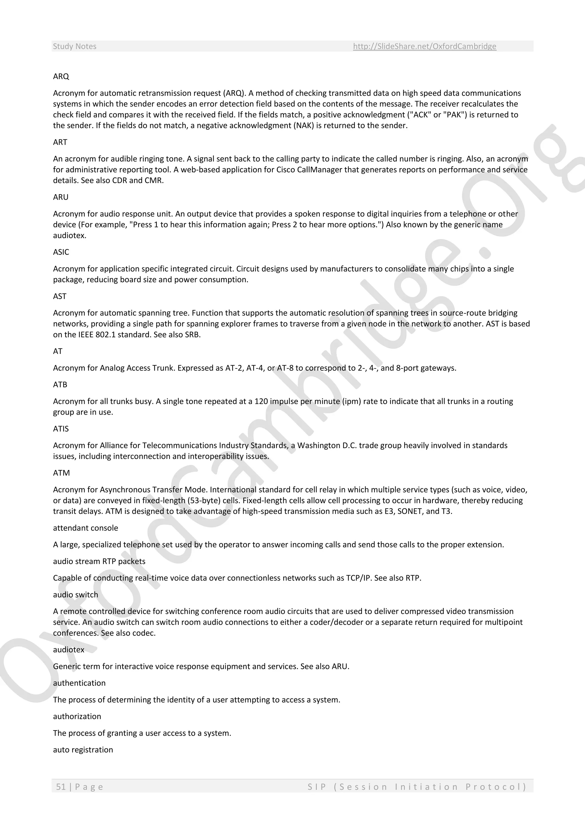 Study Notes http://SlideShare.net/OxfordCambridge
51 | P a g e S I P ( S e s s i o n I n i t i a t i o n P r o t o c o l )
ARQ
Acronym for automatic retransmission request (ARQ). A method of checking transmitted data on high speed data communications
systems in which the sender encodes an error detection field based on the contents of the message. The receiver recalculates the
check field and compares it with the received field. If the fields match, a positive acknowledgment ("ACK" or "PAK") is returned to
the sender. If the fields do not match, a negative acknowledgment (NAK) is returned to the sender.
ART
An acronym for audible ringing tone. A signal sent back to the calling party to indicate the called number is ringing. Also, an acronym
for administrative reporting tool. A web-based application for Cisco CallManager that generates reports on performance and service
details. See also CDR and CMR.
ARU
Acronym for audio response unit. An output device that provides a spoken response to digital inquiries from a telephone or other
device (For example, "Press 1 to hear this information again; Press 2 to hear more options.") Also known by the generic name
audiotex.
ASIC
Acronym for application specific integrated circuit. Circuit designs used by manufacturers to consolidate many chips into a single
package, reducing board size and power consumption.
AST
Acronym for automatic spanning tree. Function that supports the automatic resolution of spanning trees in source-route bridging
networks, providing a single path for spanning explorer frames to traverse from a given node in the network to another. AST is based
on the IEEE 802.1 standard. See also SRB.
AT
Acronym for Analog Access Trunk. Expressed as AT-2, AT-4, or AT-8 to correspond to 2-, 4-, and 8-port gateways.
ATB
Acronym for all trunks busy. A single tone repeated at a 120 impulse per minute (ipm) rate to indicate that all trunks in a routing
group are in use.
ATIS
Acronym for Alliance for Telecommunications Industry Standards, a Washington D.C. trade group heavily involved in standards
issues, including interconnection and interoperability issues.
ATM
Acronym for Asynchronous Transfer Mode. International standard for cell relay in which multiple service types (such as voice, video,
or data) are conveyed in fixed-length (53-byte) cells. Fixed-length cells allow cell processing to occur in hardware, thereby reducing
transit delays. ATM is designed to take advantage of high-speed transmission media such as E3, SONET, and T3.
attendant console
A large, specialized telephone set used by the operator to answer incoming calls and send those calls to the proper extension.
audio stream RTP packets
Capable of conducting real-time voice data over connectionless networks such as TCP/IP. See also RTP.
audio switch
A remote controlled device for switching conference room audio circuits that are used to deliver compressed video transmission
service. An audio switch can switch room audio connections to either a coder/decoder or a separate return required for multipoint
conferences. See also codec.
audiotex
Generic term for interactive voice response equipment and services. See also ARU.
authentication
The process of determining the identity of a user attempting to access a system.
authorization
The process of granting a user access to a system.
auto registration
 