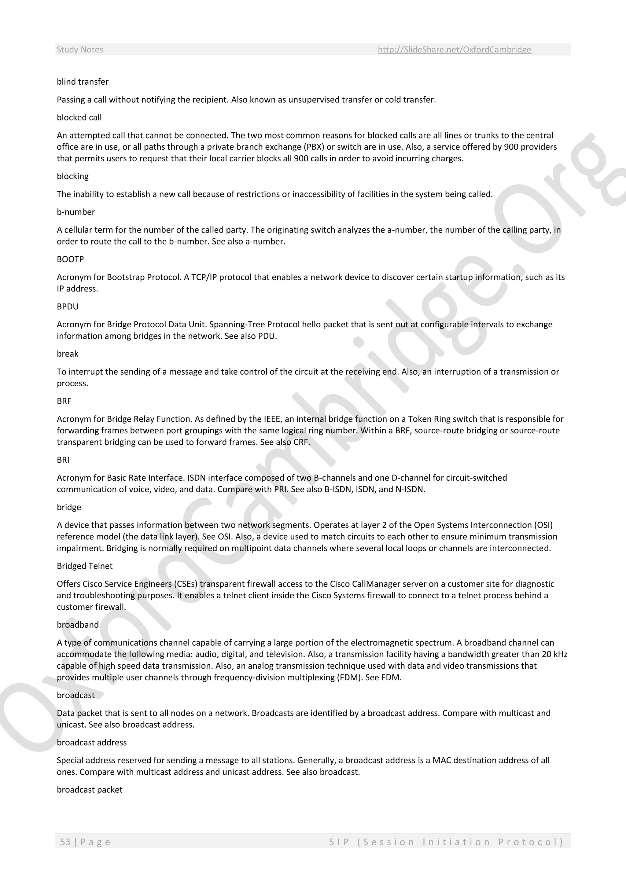 Study Notes http://SlideShare.net/OxfordCambridge
53 | P a g e S I P ( S e s s i o n I n i t i a t i o n P r o t o c o l )
blind transfer
Passing a call without notifying the recipient. Also known as unsupervised transfer or cold transfer.
blocked call
An attempted call that cannot be connected. The two most common reasons for blocked calls are all lines or trunks to the central
office are in use, or all paths through a private branch exchange (PBX) or switch are in use. Also, a service offered by 900 providers
that permits users to request that their local carrier blocks all 900 calls in order to avoid incurring charges.
blocking
The inability to establish a new call because of restrictions or inaccessibility of facilities in the system being called.
b-number
A cellular term for the number of the called party. The originating switch analyzes the a-number, the number of the calling party, in
order to route the call to the b-number. See also a-number.
BOOTP
Acronym for Bootstrap Protocol. A TCP/IP protocol that enables a network device to discover certain startup information, such as its
IP address.
BPDU
Acronym for Bridge Protocol Data Unit. Spanning-Tree Protocol hello packet that is sent out at configurable intervals to exchange
information among bridges in the network. See also PDU.
break
To interrupt the sending of a message and take control of the circuit at the receiving end. Also, an interruption of a transmission or
process.
BRF
Acronym for Bridge Relay Function. As defined by the IEEE, an internal bridge function on a Token Ring switch that is responsible for
forwarding frames between port groupings with the same logical ring number. Within a BRF, source-route bridging or source-route
transparent bridging can be used to forward frames. See also CRF.
BRI
Acronym for Basic Rate Interface. ISDN interface composed of two B-channels and one D-channel for circuit-switched
communication of voice, video, and data. Compare with PRI. See also B-ISDN, ISDN, and N-ISDN.
bridge
A device that passes information between two network segments. Operates at layer 2 of the Open Systems Interconnection (OSI)
reference model (the data link layer). See OSI. Also, a device used to match circuits to each other to ensure minimum transmission
impairment. Bridging is normally required on multipoint data channels where several local loops or channels are interconnected.
Bridged Telnet
Offers Cisco Service Engineers (CSEs) transparent firewall access to the Cisco CallManager server on a customer site for diagnostic
and troubleshooting purposes. It enables a telnet client inside the Cisco Systems firewall to connect to a telnet process behind a
customer firewall.
broadband
A type of communications channel capable of carrying a large portion of the electromagnetic spectrum. A broadband channel can
accommodate the following media: audio, digital, and television. Also, a transmission facility having a bandwidth greater than 20 kHz
capable of high speed data transmission. Also, an analog transmission technique used with data and video transmissions that
provides multiple user channels through frequency-division multiplexing (FDM). See FDM.
broadcast
Data packet that is sent to all nodes on a network. Broadcasts are identified by a broadcast address. Compare with multicast and
unicast. See also broadcast address.
broadcast address
Special address reserved for sending a message to all stations. Generally, a broadcast address is a MAC destination address of all
ones. Compare with multicast address and unicast address. See also broadcast.
broadcast packet
 