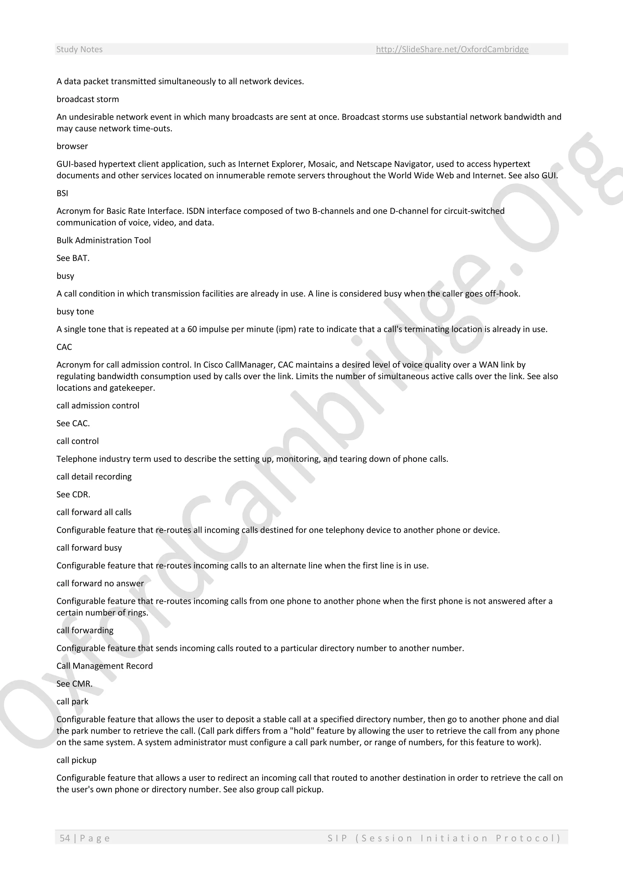 Study Notes http://SlideShare.net/OxfordCambridge
54 | P a g e S I P ( S e s s i o n I n i t i a t i o n P r o t o c o l )
A data packet transmitted simultaneously to all network devices.
broadcast storm
An undesirable network event in which many broadcasts are sent at once. Broadcast storms use substantial network bandwidth and
may cause network time-outs.
browser
GUI-based hypertext client application, such as Internet Explorer, Mosaic, and Netscape Navigator, used to access hypertext
documents and other services located on innumerable remote servers throughout the World Wide Web and Internet. See also GUI.
BSI
Acronym for Basic Rate Interface. ISDN interface composed of two B-channels and one D-channel for circuit-switched
communication of voice, video, and data.
Bulk Administration Tool
See BAT.
busy
A call condition in which transmission facilities are already in use. A line is considered busy when the caller goes off-hook.
busy tone
A single tone that is repeated at a 60 impulse per minute (ipm) rate to indicate that a call's terminating location is already in use.
CAC
Acronym for call admission control. In Cisco CallManager, CAC maintains a desired level of voice quality over a WAN link by
regulating bandwidth consumption used by calls over the link. Limits the number of simultaneous active calls over the link. See also
locations and gatekeeper.
call admission control
See CAC.
call control
Telephone industry term used to describe the setting up, monitoring, and tearing down of phone calls.
call detail recording
See CDR.
call forward all calls
Configurable feature that re-routes all incoming calls destined for one telephony device to another phone or device.
call forward busy
Configurable feature that re-routes incoming calls to an alternate line when the first line is in use.
call forward no answer
Configurable feature that re-routes incoming calls from one phone to another phone when the first phone is not answered after a
certain number of rings.
call forwarding
Configurable feature that sends incoming calls routed to a particular directory number to another number.
Call Management Record
See CMR.
call park
Configurable feature that allows the user to deposit a stable call at a specified directory number, then go to another phone and dial
the park number to retrieve the call. (Call park differs from a "hold" feature by allowing the user to retrieve the call from any phone
on the same system. A system administrator must configure a call park number, or range of numbers, for this feature to work).
call pickup
Configurable feature that allows a user to redirect an incoming call that routed to another destination in order to retrieve the call on
the user's own phone or directory number. See also group call pickup.
 