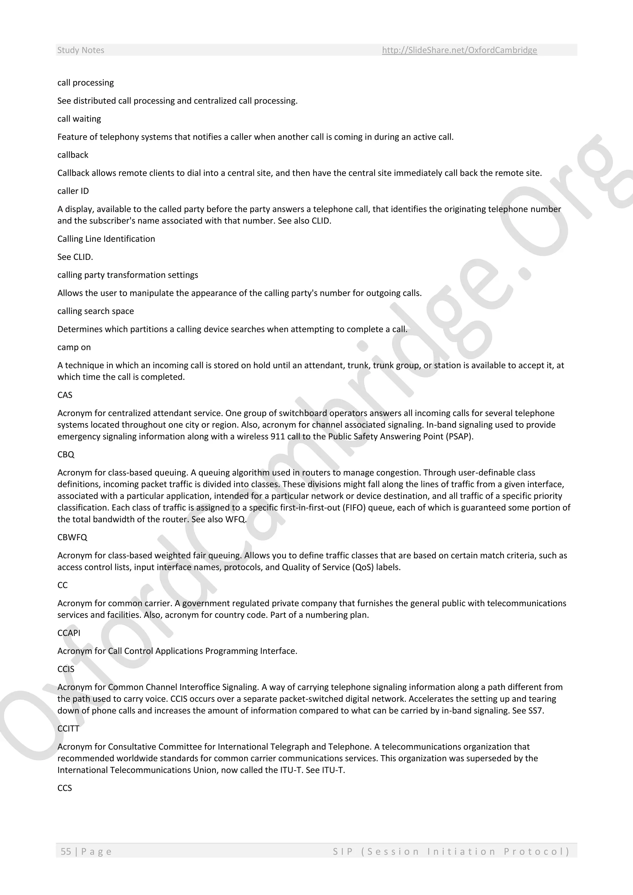 Study Notes http://SlideShare.net/OxfordCambridge
55 | P a g e S I P ( S e s s i o n I n i t i a t i o n P r o t o c o l )
call processing
See distributed call processing and centralized call processing.
call waiting
Feature of telephony systems that notifies a caller when another call is coming in during an active call.
callback
Callback allows remote clients to dial into a central site, and then have the central site immediately call back the remote site.
caller ID
A display, available to the called party before the party answers a telephone call, that identifies the originating telephone number
and the subscriber's name associated with that number. See also CLID.
Calling Line Identification
See CLID.
calling party transformation settings
Allows the user to manipulate the appearance of the calling party's number for outgoing calls.
calling search space
Determines which partitions a calling device searches when attempting to complete a call.
camp on
A technique in which an incoming call is stored on hold until an attendant, trunk, trunk group, or station is available to accept it, at
which time the call is completed.
CAS
Acronym for centralized attendant service. One group of switchboard operators answers all incoming calls for several telephone
systems located throughout one city or region. Also, acronym for channel associated signaling. In-band signaling used to provide
emergency signaling information along with a wireless 911 call to the Public Safety Answering Point (PSAP).
CBQ
Acronym for class-based queuing. A queuing algorithm used in routers to manage congestion. Through user-definable class
definitions, incoming packet traffic is divided into classes. These divisions might fall along the lines of traffic from a given interface,
associated with a particular application, intended for a particular network or device destination, and all traffic of a specific priority
classification. Each class of traffic is assigned to a specific first-in-first-out (FIFO) queue, each of which is guaranteed some portion of
the total bandwidth of the router. See also WFQ.
CBWFQ
Acronym for class-based weighted fair queuing. Allows you to define traffic classes that are based on certain match criteria, such as
access control lists, input interface names, protocols, and Quality of Service (QoS) labels.
CC
Acronym for common carrier. A government regulated private company that furnishes the general public with telecommunications
services and facilities. Also, acronym for country code. Part of a numbering plan.
CCAPI
Acronym for Call Control Applications Programming Interface.
CCIS
Acronym for Common Channel Interoffice Signaling. A way of carrying telephone signaling information along a path different from
the path used to carry voice. CCIS occurs over a separate packet-switched digital network. Accelerates the setting up and tearing
down of phone calls and increases the amount of information compared to what can be carried by in-band signaling. See SS7.
CCITT
Acronym for Consultative Committee for International Telegraph and Telephone. A telecommunications organization that
recommended worldwide standards for common carrier communications services. This organization was superseded by the
International Telecommunications Union, now called the ITU-T. See ITU-T.
CCS
 