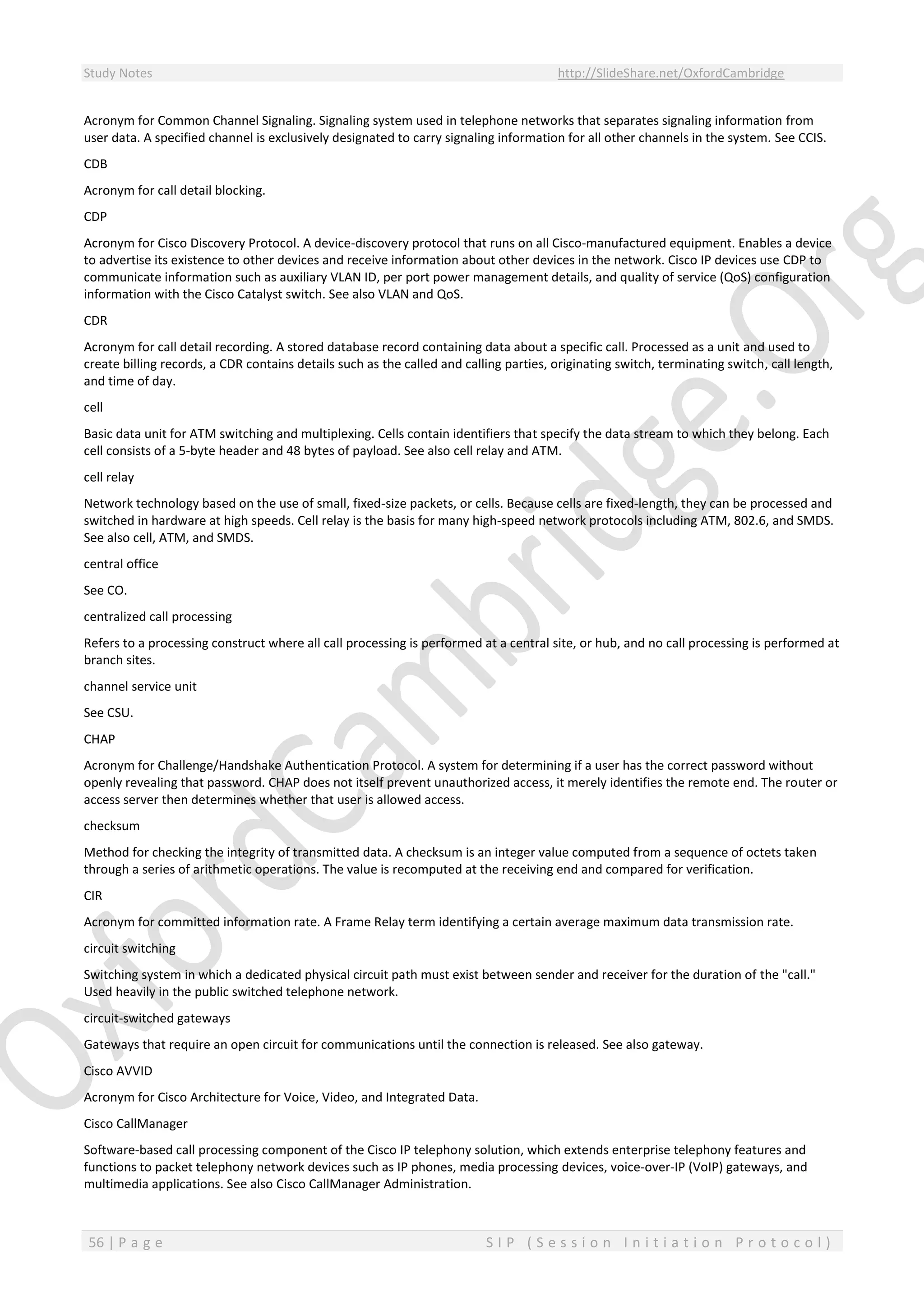 Study Notes http://SlideShare.net/OxfordCambridge
56 | P a g e S I P ( S e s s i o n I n i t i a t i o n P r o t o c o l )
Acronym for Common Channel Signaling. Signaling system used in telephone networks that separates signaling information from
user data. A specified channel is exclusively designated to carry signaling information for all other channels in the system. See CCIS.
CDB
Acronym for call detail blocking.
CDP
Acronym for Cisco Discovery Protocol. A device-discovery protocol that runs on all Cisco-manufactured equipment. Enables a device
to advertise its existence to other devices and receive information about other devices in the network. Cisco IP devices use CDP to
communicate information such as auxiliary VLAN ID, per port power management details, and quality of service (QoS) configuration
information with the Cisco Catalyst switch. See also VLAN and QoS.
CDR
Acronym for call detail recording. A stored database record containing data about a specific call. Processed as a unit and used to
create billing records, a CDR contains details such as the called and calling parties, originating switch, terminating switch, call length,
and time of day.
cell
Basic data unit for ATM switching and multiplexing. Cells contain identifiers that specify the data stream to which they belong. Each
cell consists of a 5-byte header and 48 bytes of payload. See also cell relay and ATM.
cell relay
Network technology based on the use of small, fixed-size packets, or cells. Because cells are fixed-length, they can be processed and
switched in hardware at high speeds. Cell relay is the basis for many high-speed network protocols including ATM, 802.6, and SMDS.
See also cell, ATM, and SMDS.
central office
See CO.
centralized call processing
Refers to a processing construct where all call processing is performed at a central site, or hub, and no call processing is performed at
branch sites.
channel service unit
See CSU.
CHAP
Acronym for Challenge/Handshake Authentication Protocol. A system for determining if a user has the correct password without
openly revealing that password. CHAP does not itself prevent unauthorized access, it merely identifies the remote end. The router or
access server then determines whether that user is allowed access.
checksum
Method for checking the integrity of transmitted data. A checksum is an integer value computed from a sequence of octets taken
through a series of arithmetic operations. The value is recomputed at the receiving end and compared for verification.
CIR
Acronym for committed information rate. A Frame Relay term identifying a certain average maximum data transmission rate.
circuit switching
Switching system in which a dedicated physical circuit path must exist between sender and receiver for the duration of the "call."
Used heavily in the public switched telephone network.
circuit-switched gateways
Gateways that require an open circuit for communications until the connection is released. See also gateway.
Cisco AVVID
Acronym for Cisco Architecture for Voice, Video, and Integrated Data.
Cisco CallManager
Software-based call processing component of the Cisco IP telephony solution, which extends enterprise telephony features and
functions to packet telephony network devices such as IP phones, media processing devices, voice-over-IP (VoIP) gateways, and
multimedia applications. See also Cisco CallManager Administration.
 