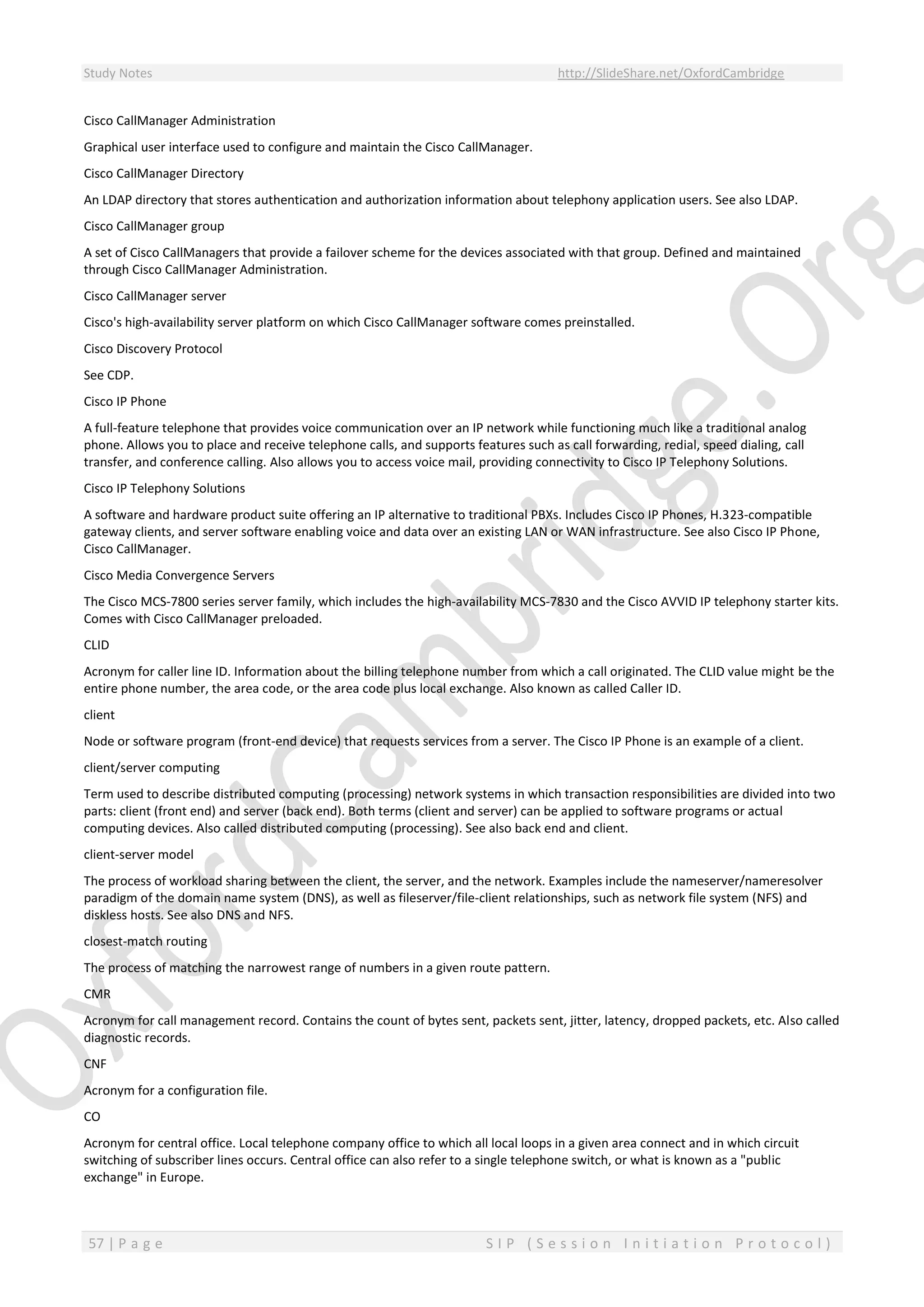 Study Notes http://SlideShare.net/OxfordCambridge
57 | P a g e S I P ( S e s s i o n I n i t i a t i o n P r o t o c o l )
Cisco CallManager Administration
Graphical user interface used to configure and maintain the Cisco CallManager.
Cisco CallManager Directory
An LDAP directory that stores authentication and authorization information about telephony application users. See also LDAP.
Cisco CallManager group
A set of Cisco CallManagers that provide a failover scheme for the devices associated with that group. Defined and maintained
through Cisco CallManager Administration.
Cisco CallManager server
Cisco's high-availability server platform on which Cisco CallManager software comes preinstalled.
Cisco Discovery Protocol
See CDP.
Cisco IP Phone
A full-feature telephone that provides voice communication over an IP network while functioning much like a traditional analog
phone. Allows you to place and receive telephone calls, and supports features such as call forwarding, redial, speed dialing, call
transfer, and conference calling. Also allows you to access voice mail, providing connectivity to Cisco IP Telephony Solutions.
Cisco IP Telephony Solutions
A software and hardware product suite offering an IP alternative to traditional PBXs. Includes Cisco IP Phones, H.323-compatible
gateway clients, and server software enabling voice and data over an existing LAN or WAN infrastructure. See also Cisco IP Phone,
Cisco CallManager.
Cisco Media Convergence Servers
The Cisco MCS-7800 series server family, which includes the high-availability MCS-7830 and the Cisco AVVID IP telephony starter kits.
Comes with Cisco CallManager preloaded.
CLID
Acronym for caller line ID. Information about the billing telephone number from which a call originated. The CLID value might be the
entire phone number, the area code, or the area code plus local exchange. Also known as called Caller ID.
client
Node or software program (front-end device) that requests services from a server. The Cisco IP Phone is an example of a client.
client/server computing
Term used to describe distributed computing (processing) network systems in which transaction responsibilities are divided into two
parts: client (front end) and server (back end). Both terms (client and server) can be applied to software programs or actual
computing devices. Also called distributed computing (processing). See also back end and client.
client-server model
The process of workload sharing between the client, the server, and the network. Examples include the nameserver/nameresolver
paradigm of the domain name system (DNS), as well as fileserver/file-client relationships, such as network file system (NFS) and
diskless hosts. See also DNS and NFS.
closest-match routing
The process of matching the narrowest range of numbers in a given route pattern.
CMR
Acronym for call management record. Contains the count of bytes sent, packets sent, jitter, latency, dropped packets, etc. Also called
diagnostic records.
CNF
Acronym for a configuration file.
CO
Acronym for central office. Local telephone company office to which all local loops in a given area connect and in which circuit
switching of subscriber lines occurs. Central office can also refer to a single telephone switch, or what is known as a "public
exchange" in Europe.
 