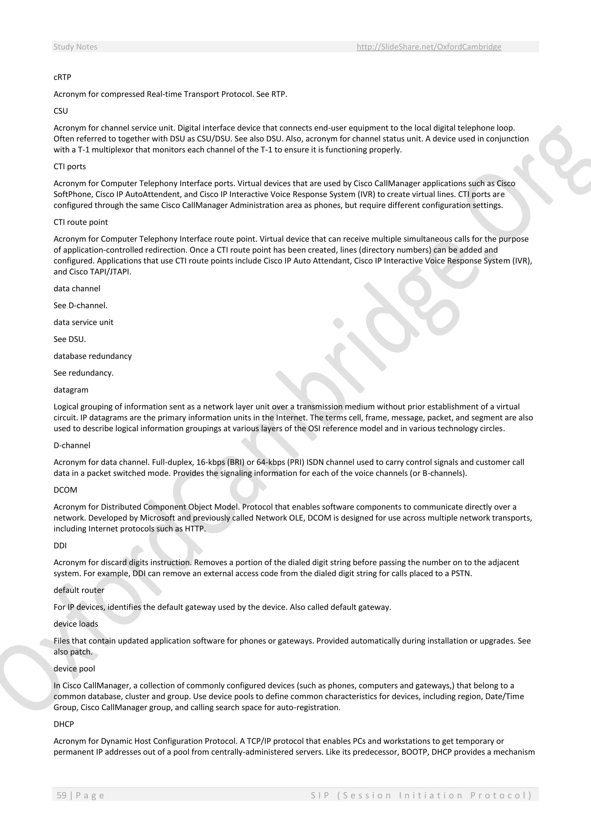 Study Notes http://SlideShare.net/OxfordCambridge
59 | P a g e S I P ( S e s s i o n I n i t i a t i o n P r o t o c o l )
cRTP
Acronym for compressed Real-time Transport Protocol. See RTP.
CSU
Acronym for channel service unit. Digital interface device that connects end-user equipment to the local digital telephone loop.
Often referred to together with DSU as CSU/DSU. See also DSU. Also, acronym for channel status unit. A device used in conjunction
with a T-1 multiplexor that monitors each channel of the T-1 to ensure it is functioning properly.
CTI ports
Acronym for Computer Telephony Interface ports. Virtual devices that are used by Cisco CallManager applications such as Cisco
SoftPhone, Cisco IP AutoAttendent, and Cisco IP Interactive Voice Response System (IVR) to create virtual lines. CTI ports are
configured through the same Cisco CallManager Administration area as phones, but require different configuration settings.
CTI route point
Acronym for Computer Telephony Interface route point. Virtual device that can receive multiple simultaneous calls for the purpose
of application-controlled redirection. Once a CTI route point has been created, lines (directory numbers) can be added and
configured. Applications that use CTI route points include Cisco IP Auto Attendant, Cisco IP Interactive Voice Response System (IVR),
and Cisco TAPI/JTAPI.
data channel
See D-channel.
data service unit
See DSU.
database redundancy
See redundancy.
datagram
Logical grouping of information sent as a network layer unit over a transmission medium without prior establishment of a virtual
circuit. IP datagrams are the primary information units in the Internet. The terms cell, frame, message, packet, and segment are also
used to describe logical information groupings at various layers of the OSI reference model and in various technology circles.
D-channel
Acronym for data channel. Full-duplex, 16-kbps (BRI) or 64-kbps (PRI) ISDN channel used to carry control signals and customer call
data in a packet switched mode. Provides the signaling information for each of the voice channels (or B-channels).
DCOM
Acronym for Distributed Component Object Model. Protocol that enables software components to communicate directly over a
network. Developed by Microsoft and previously called Network OLE, DCOM is designed for use across multiple network transports,
including Internet protocols such as HTTP.
DDI
Acronym for discard digits instruction. Removes a portion of the dialed digit string before passing the number on to the adjacent
system. For example, DDI can remove an external access code from the dialed digit string for calls placed to a PSTN.
default router
For IP devices, identifies the default gateway used by the device. Also called default gateway.
device loads
Files that contain updated application software for phones or gateways. Provided automatically during installation or upgrades. See
also patch.
device pool
In Cisco CallManager, a collection of commonly configured devices (such as phones, computers and gateways,) that belong to a
common database, cluster and group. Use device pools to define common characteristics for devices, including region, Date/Time
Group, Cisco CallManager group, and calling search space for auto-registration.
DHCP
Acronym for Dynamic Host Configuration Protocol. A TCP/IP protocol that enables PCs and workstations to get temporary or
permanent IP addresses out of a pool from centrally-administered servers. Like its predecessor, BOOTP, DHCP provides a mechanism
 