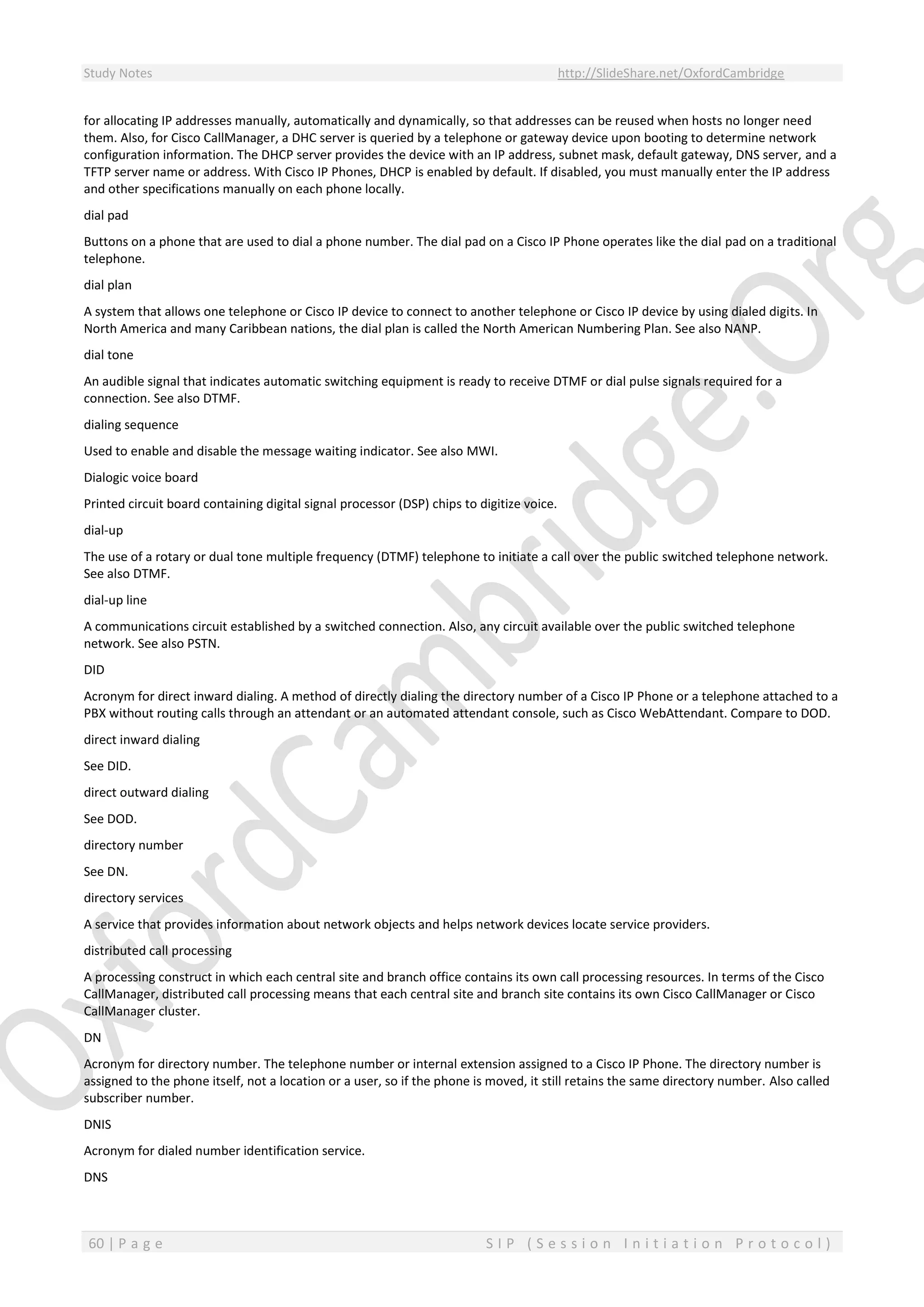Study Notes http://SlideShare.net/OxfordCambridge
60 | P a g e S I P ( S e s s i o n I n i t i a t i o n P r o t o c o l )
for allocating IP addresses manually, automatically and dynamically, so that addresses can be reused when hosts no longer need
them. Also, for Cisco CallManager, a DHC server is queried by a telephone or gateway device upon booting to determine network
configuration information. The DHCP server provides the device with an IP address, subnet mask, default gateway, DNS server, and a
TFTP server name or address. With Cisco IP Phones, DHCP is enabled by default. If disabled, you must manually enter the IP address
and other specifications manually on each phone locally.
dial pad
Buttons on a phone that are used to dial a phone number. The dial pad on a Cisco IP Phone operates like the dial pad on a traditional
telephone.
dial plan
A system that allows one telephone or Cisco IP device to connect to another telephone or Cisco IP device by using dialed digits. In
North America and many Caribbean nations, the dial plan is called the North American Numbering Plan. See also NANP.
dial tone
An audible signal that indicates automatic switching equipment is ready to receive DTMF or dial pulse signals required for a
connection. See also DTMF.
dialing sequence
Used to enable and disable the message waiting indicator. See also MWI.
Dialogic voice board
Printed circuit board containing digital signal processor (DSP) chips to digitize voice.
dial-up
The use of a rotary or dual tone multiple frequency (DTMF) telephone to initiate a call over the public switched telephone network.
See also DTMF.
dial-up line
A communications circuit established by a switched connection. Also, any circuit available over the public switched telephone
network. See also PSTN.
DID
Acronym for direct inward dialing. A method of directly dialing the directory number of a Cisco IP Phone or a telephone attached to a
PBX without routing calls through an attendant or an automated attendant console, such as Cisco WebAttendant. Compare to DOD.
direct inward dialing
See DID.
direct outward dialing
See DOD.
directory number
See DN.
directory services
A service that provides information about network objects and helps network devices locate service providers.
distributed call processing
A processing construct in which each central site and branch office contains its own call processing resources. In terms of the Cisco
CallManager, distributed call processing means that each central site and branch site contains its own Cisco CallManager or Cisco
CallManager cluster.
DN
Acronym for directory number. The telephone number or internal extension assigned to a Cisco IP Phone. The directory number is
assigned to the phone itself, not a location or a user, so if the phone is moved, it still retains the same directory number. Also called
subscriber number.
DNIS
Acronym for dialed number identification service.
DNS
 