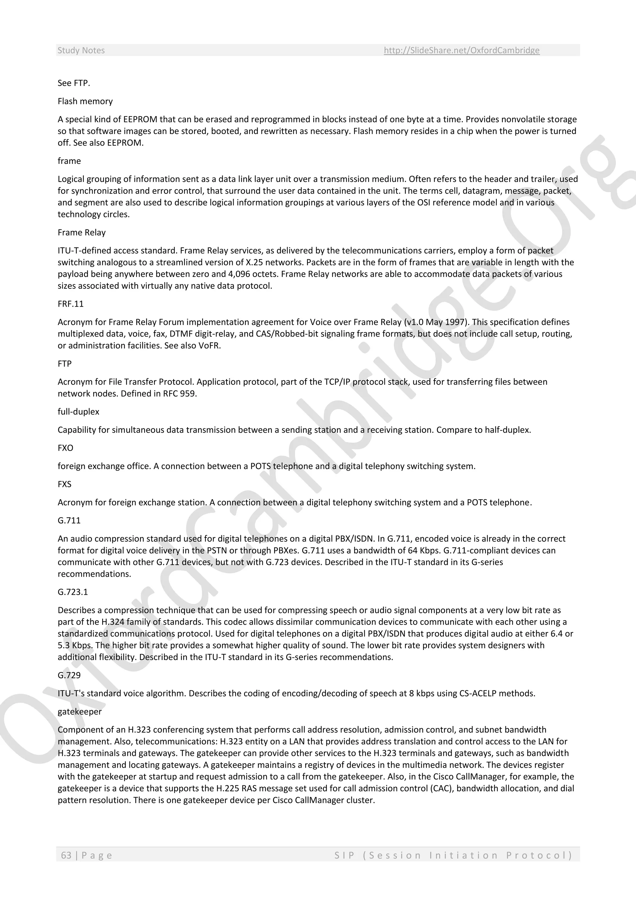 Study Notes http://SlideShare.net/OxfordCambridge
63 | P a g e S I P ( S e s s i o n I n i t i a t i o n P r o t o c o l )
See FTP.
Flash memory
A special kind of EEPROM that can be erased and reprogrammed in blocks instead of one byte at a time. Provides nonvolatile storage
so that software images can be stored, booted, and rewritten as necessary. Flash memory resides in a chip when the power is turned
off. See also EEPROM.
frame
Logical grouping of information sent as a data link layer unit over a transmission medium. Often refers to the header and trailer, used
for synchronization and error control, that surround the user data contained in the unit. The terms cell, datagram, message, packet,
and segment are also used to describe logical information groupings at various layers of the OSI reference model and in various
technology circles.
Frame Relay
ITU-T-defined access standard. Frame Relay services, as delivered by the telecommunications carriers, employ a form of packet
switching analogous to a streamlined version of X.25 networks. Packets are in the form of frames that are variable in length with the
payload being anywhere between zero and 4,096 octets. Frame Relay networks are able to accommodate data packets of various
sizes associated with virtually any native data protocol.
FRF.11
Acronym for Frame Relay Forum implementation agreement for Voice over Frame Relay (v1.0 May 1997). This specification defines
multiplexed data, voice, fax, DTMF digit-relay, and CAS/Robbed-bit signaling frame formats, but does not include call setup, routing,
or administration facilities. See also VoFR.
FTP
Acronym for File Transfer Protocol. Application protocol, part of the TCP/IP protocol stack, used for transferring files between
network nodes. Defined in RFC 959.
full-duplex
Capability for simultaneous data transmission between a sending station and a receiving station. Compare to half-duplex.
FXO
foreign exchange office. A connection between a POTS telephone and a digital telephony switching system.
FXS
Acronym for foreign exchange station. A connection between a digital telephony switching system and a POTS telephone.
G.711
An audio compression standard used for digital telephones on a digital PBX/ISDN. In G.711, encoded voice is already in the correct
format for digital voice delivery in the PSTN or through PBXes. G.711 uses a bandwidth of 64 Kbps. G.711-compliant devices can
communicate with other G.711 devices, but not with G.723 devices. Described in the ITU-T standard in its G-series
recommendations.
G.723.1
Describes a compression technique that can be used for compressing speech or audio signal components at a very low bit rate as
part of the H.324 family of standards. This codec allows dissimilar communication devices to communicate with each other using a
standardized communications protocol. Used for digital telephones on a digital PBX/ISDN that produces digital audio at either 6.4 or
5.3 Kbps. The higher bit rate provides a somewhat higher quality of sound. The lower bit rate provides system designers with
additional flexibility. Described in the ITU-T standard in its G-series recommendations.
G.729
ITU-T's standard voice algorithm. Describes the coding of encoding/decoding of speech at 8 kbps using CS-ACELP methods.
gatekeeper
Component of an H.323 conferencing system that performs call address resolution, admission control, and subnet bandwidth
management. Also, telecommunications: H.323 entity on a LAN that provides address translation and control access to the LAN for
H.323 terminals and gateways. The gatekeeper can provide other services to the H.323 terminals and gateways, such as bandwidth
management and locating gateways. A gatekeeper maintains a registry of devices in the multimedia network. The devices register
with the gatekeeper at startup and request admission to a call from the gatekeeper. Also, in the Cisco CallManager, for example, the
gatekeeper is a device that supports the H.225 RAS message set used for call admission control (CAC), bandwidth allocation, and dial
pattern resolution. There is one gatekeeper device per Cisco CallManager cluster.
 