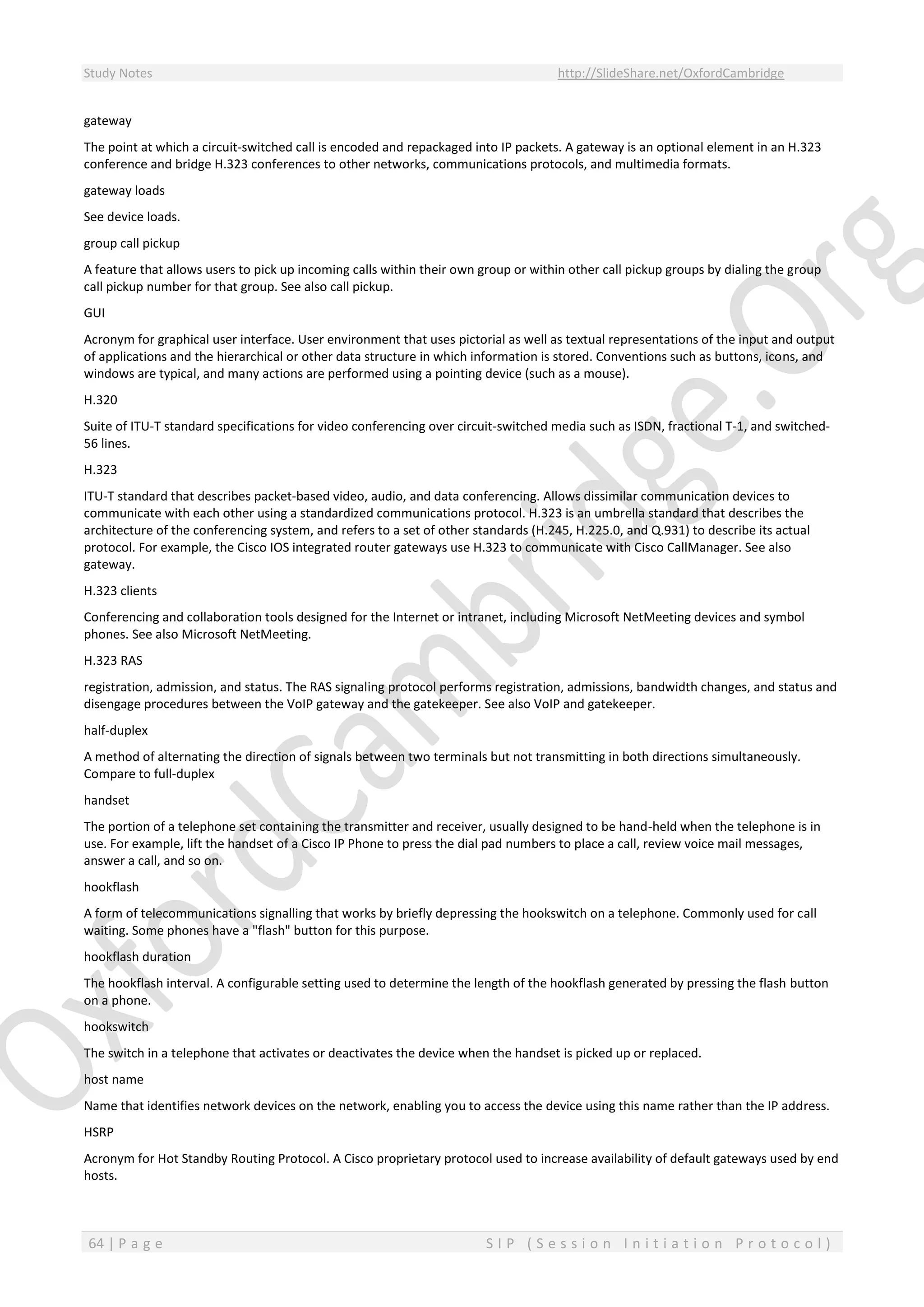 Study Notes http://SlideShare.net/OxfordCambridge
64 | P a g e S I P ( S e s s i o n I n i t i a t i o n P r o t o c o l )
gateway
The point at which a circuit-switched call is encoded and repackaged into IP packets. A gateway is an optional element in an H.323
conference and bridge H.323 conferences to other networks, communications protocols, and multimedia formats.
gateway loads
See device loads.
group call pickup
A feature that allows users to pick up incoming calls within their own group or within other call pickup groups by dialing the group
call pickup number for that group. See also call pickup.
GUI
Acronym for graphical user interface. User environment that uses pictorial as well as textual representations of the input and output
of applications and the hierarchical or other data structure in which information is stored. Conventions such as buttons, icons, and
windows are typical, and many actions are performed using a pointing device (such as a mouse).
H.320
Suite of ITU-T standard specifications for video conferencing over circuit-switched media such as ISDN, fractional T-1, and switched-
56 lines.
H.323
ITU-T standard that describes packet-based video, audio, and data conferencing. Allows dissimilar communication devices to
communicate with each other using a standardized communications protocol. H.323 is an umbrella standard that describes the
architecture of the conferencing system, and refers to a set of other standards (H.245, H.225.0, and Q.931) to describe its actual
protocol. For example, the Cisco IOS integrated router gateways use H.323 to communicate with Cisco CallManager. See also
gateway.
H.323 clients
Conferencing and collaboration tools designed for the Internet or intranet, including Microsoft NetMeeting devices and symbol
phones. See also Microsoft NetMeeting.
H.323 RAS
registration, admission, and status. The RAS signaling protocol performs registration, admissions, bandwidth changes, and status and
disengage procedures between the VoIP gateway and the gatekeeper. See also VoIP and gatekeeper.
half-duplex
A method of alternating the direction of signals between two terminals but not transmitting in both directions simultaneously.
Compare to full-duplex
handset
The portion of a telephone set containing the transmitter and receiver, usually designed to be hand-held when the telephone is in
use. For example, lift the handset of a Cisco IP Phone to press the dial pad numbers to place a call, review voice mail messages,
answer a call, and so on.
hookflash
A form of telecommunications signalling that works by briefly depressing the hookswitch on a telephone. Commonly used for call
waiting. Some phones have a "flash" button for this purpose.
hookflash duration
The hookflash interval. A configurable setting used to determine the length of the hookflash generated by pressing the flash button
on a phone.
hookswitch
The switch in a telephone that activates or deactivates the device when the handset is picked up or replaced.
host name
Name that identifies network devices on the network, enabling you to access the device using this name rather than the IP address.
HSRP
Acronym for Hot Standby Routing Protocol. A Cisco proprietary protocol used to increase availability of default gateways used by end
hosts.
 