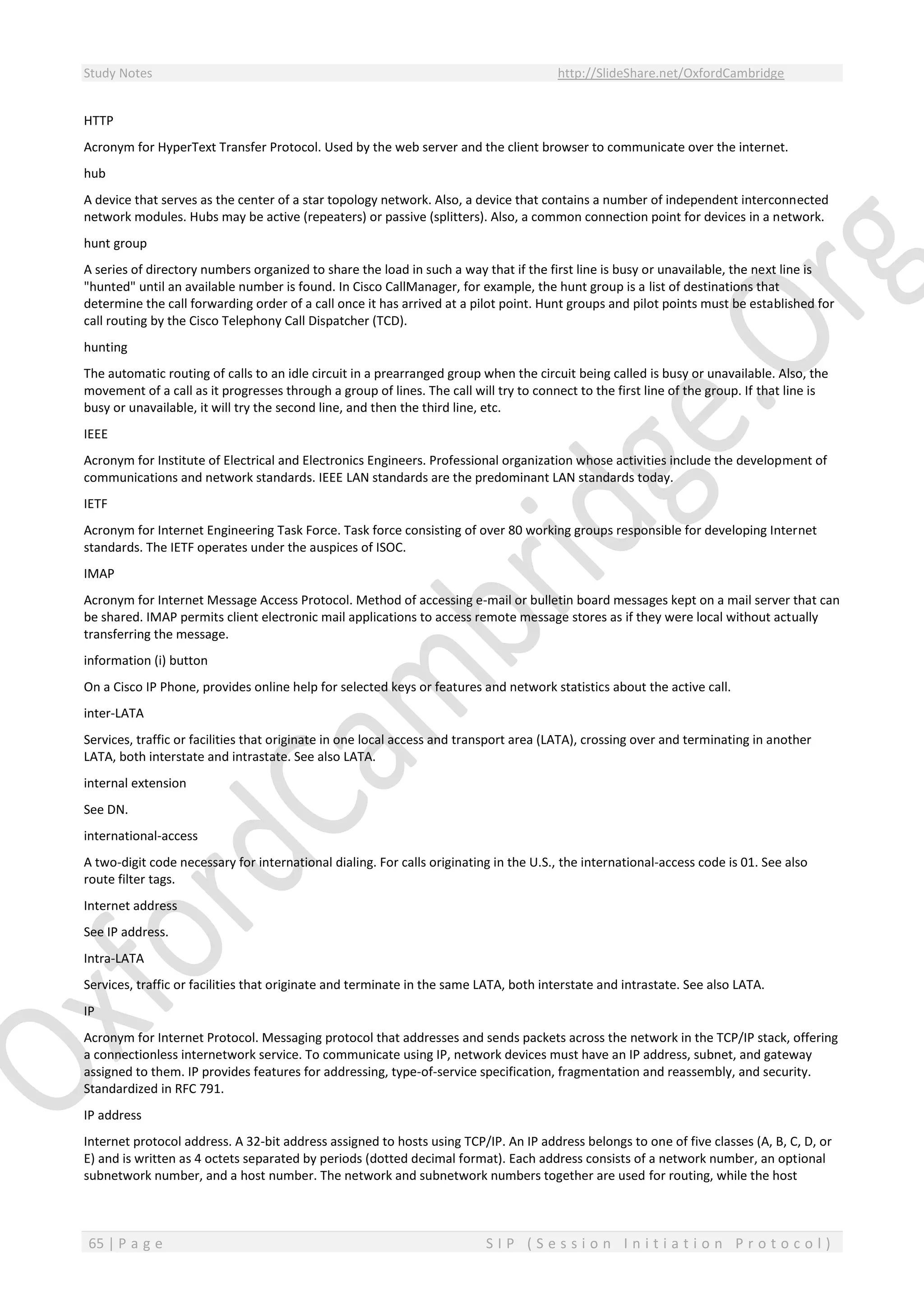Study Notes http://SlideShare.net/OxfordCambridge
65 | P a g e S I P ( S e s s i o n I n i t i a t i o n P r o t o c o l )
HTTP
Acronym for HyperText Transfer Protocol. Used by the web server and the client browser to communicate over the internet.
hub
A device that serves as the center of a star topology network. Also, a device that contains a number of independent interconnected
network modules. Hubs may be active (repeaters) or passive (splitters). Also, a common connection point for devices in a network.
hunt group
A series of directory numbers organized to share the load in such a way that if the first line is busy or unavailable, the next line is
"hunted" until an available number is found. In Cisco CallManager, for example, the hunt group is a list of destinations that
determine the call forwarding order of a call once it has arrived at a pilot point. Hunt groups and pilot points must be established for
call routing by the Cisco Telephony Call Dispatcher (TCD).
hunting
The automatic routing of calls to an idle circuit in a prearranged group when the circuit being called is busy or unavailable. Also, the
movement of a call as it progresses through a group of lines. The call will try to connect to the first line of the group. If that line is
busy or unavailable, it will try the second line, and then the third line, etc.
IEEE
Acronym for Institute of Electrical and Electronics Engineers. Professional organization whose activities include the development of
communications and network standards. IEEE LAN standards are the predominant LAN standards today.
IETF
Acronym for Internet Engineering Task Force. Task force consisting of over 80 working groups responsible for developing Internet
standards. The IETF operates under the auspices of ISOC.
IMAP
Acronym for Internet Message Access Protocol. Method of accessing e-mail or bulletin board messages kept on a mail server that can
be shared. IMAP permits client electronic mail applications to access remote message stores as if they were local without actually
transferring the message.
information (i) button
On a Cisco IP Phone, provides online help for selected keys or features and network statistics about the active call.
inter-LATA
Services, traffic or facilities that originate in one local access and transport area (LATA), crossing over and terminating in another
LATA, both interstate and intrastate. See also LATA.
internal extension
See DN.
international-access
A two-digit code necessary for international dialing. For calls originating in the U.S., the international-access code is 01. See also
route filter tags.
Internet address
See IP address.
Intra-LATA
Services, traffic or facilities that originate and terminate in the same LATA, both interstate and intrastate. See also LATA.
IP
Acronym for Internet Protocol. Messaging protocol that addresses and sends packets across the network in the TCP/IP stack, offering
a connectionless internetwork service. To communicate using IP, network devices must have an IP address, subnet, and gateway
assigned to them. IP provides features for addressing, type-of-service specification, fragmentation and reassembly, and security.
Standardized in RFC 791.
IP address
Internet protocol address. A 32-bit address assigned to hosts using TCP/IP. An IP address belongs to one of five classes (A, B, C, D, or
E) and is written as 4 octets separated by periods (dotted decimal format). Each address consists of a network number, an optional
subnetwork number, and a host number. The network and subnetwork numbers together are used for routing, while the host
 