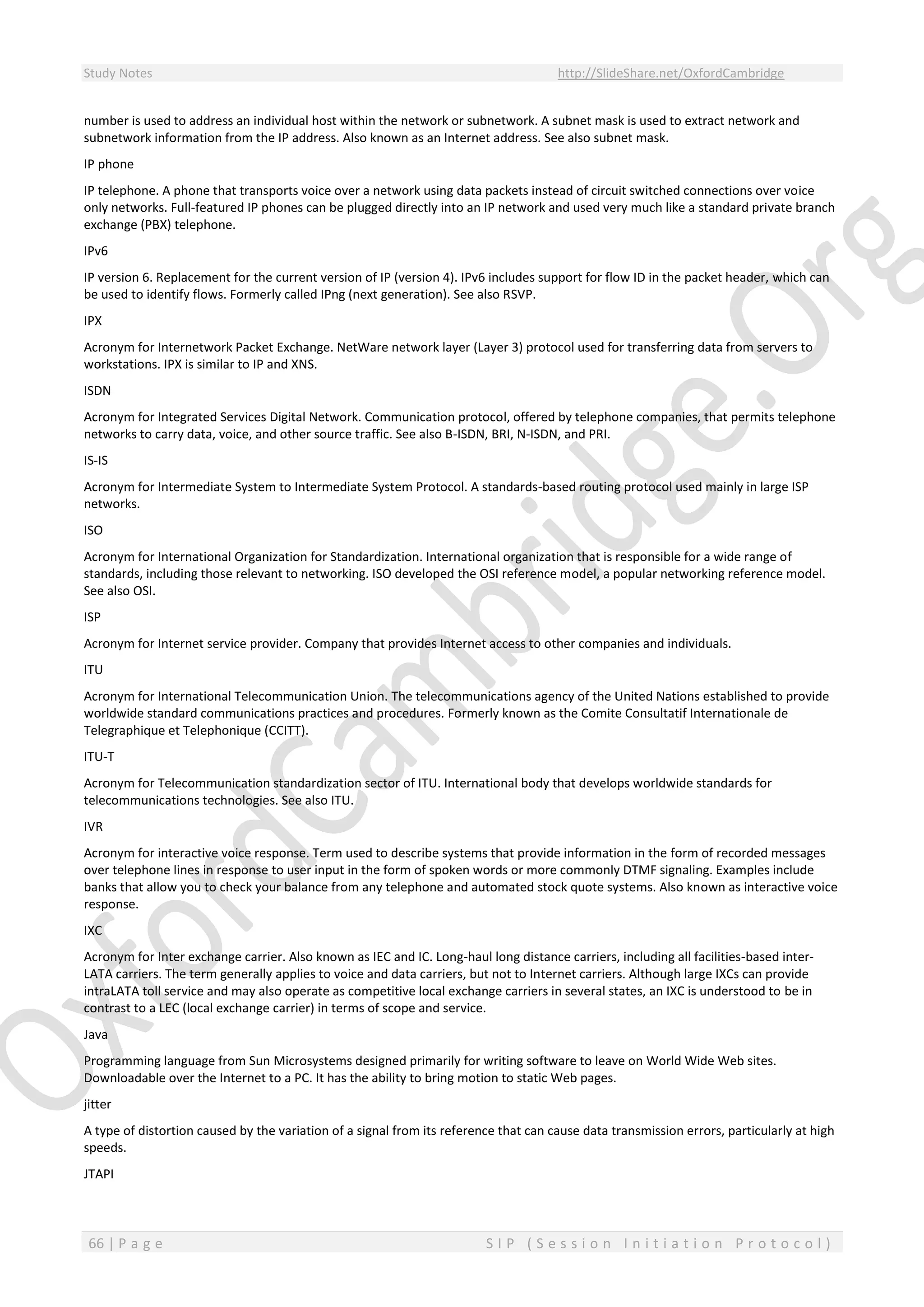 Study Notes http://SlideShare.net/OxfordCambridge
66 | P a g e S I P ( S e s s i o n I n i t i a t i o n P r o t o c o l )
number is used to address an individual host within the network or subnetwork. A subnet mask is used to extract network and
subnetwork information from the IP address. Also known as an Internet address. See also subnet mask.
IP phone
IP telephone. A phone that transports voice over a network using data packets instead of circuit switched connections over voice
only networks. Full-featured IP phones can be plugged directly into an IP network and used very much like a standard private branch
exchange (PBX) telephone.
IPv6
IP version 6. Replacement for the current version of IP (version 4). IPv6 includes support for flow ID in the packet header, which can
be used to identify flows. Formerly called IPng (next generation). See also RSVP.
IPX
Acronym for Internetwork Packet Exchange. NetWare network layer (Layer 3) protocol used for transferring data from servers to
workstations. IPX is similar to IP and XNS.
ISDN
Acronym for Integrated Services Digital Network. Communication protocol, offered by telephone companies, that permits telephone
networks to carry data, voice, and other source traffic. See also B-ISDN, BRI, N-ISDN, and PRI.
IS-IS
Acronym for Intermediate System to Intermediate System Protocol. A standards-based routing protocol used mainly in large ISP
networks.
ISO
Acronym for International Organization for Standardization. International organization that is responsible for a wide range of
standards, including those relevant to networking. ISO developed the OSI reference model, a popular networking reference model.
See also OSI.
ISP
Acronym for Internet service provider. Company that provides Internet access to other companies and individuals.
ITU
Acronym for International Telecommunication Union. The telecommunications agency of the United Nations established to provide
worldwide standard communications practices and procedures. Formerly known as the Comite Consultatif Internationale de
Telegraphique et Telephonique (CCITT).
ITU-T
Acronym for Telecommunication standardization sector of ITU. International body that develops worldwide standards for
telecommunications technologies. See also ITU.
IVR
Acronym for interactive voice response. Term used to describe systems that provide information in the form of recorded messages
over telephone lines in response to user input in the form of spoken words or more commonly DTMF signaling. Examples include
banks that allow you to check your balance from any telephone and automated stock quote systems. Also known as interactive voice
response.
IXC
Acronym for Inter exchange carrier. Also known as IEC and IC. Long-haul long distance carriers, including all facilities-based inter-
LATA carriers. The term generally applies to voice and data carriers, but not to Internet carriers. Although large IXCs can provide
intraLATA toll service and may also operate as competitive local exchange carriers in several states, an IXC is understood to be in
contrast to a LEC (local exchange carrier) in terms of scope and service.
Java
Programming language from Sun Microsystems designed primarily for writing software to leave on World Wide Web sites.
Downloadable over the Internet to a PC. It has the ability to bring motion to static Web pages.
jitter
A type of distortion caused by the variation of a signal from its reference that can cause data transmission errors, particularly at high
speeds.
JTAPI
 
