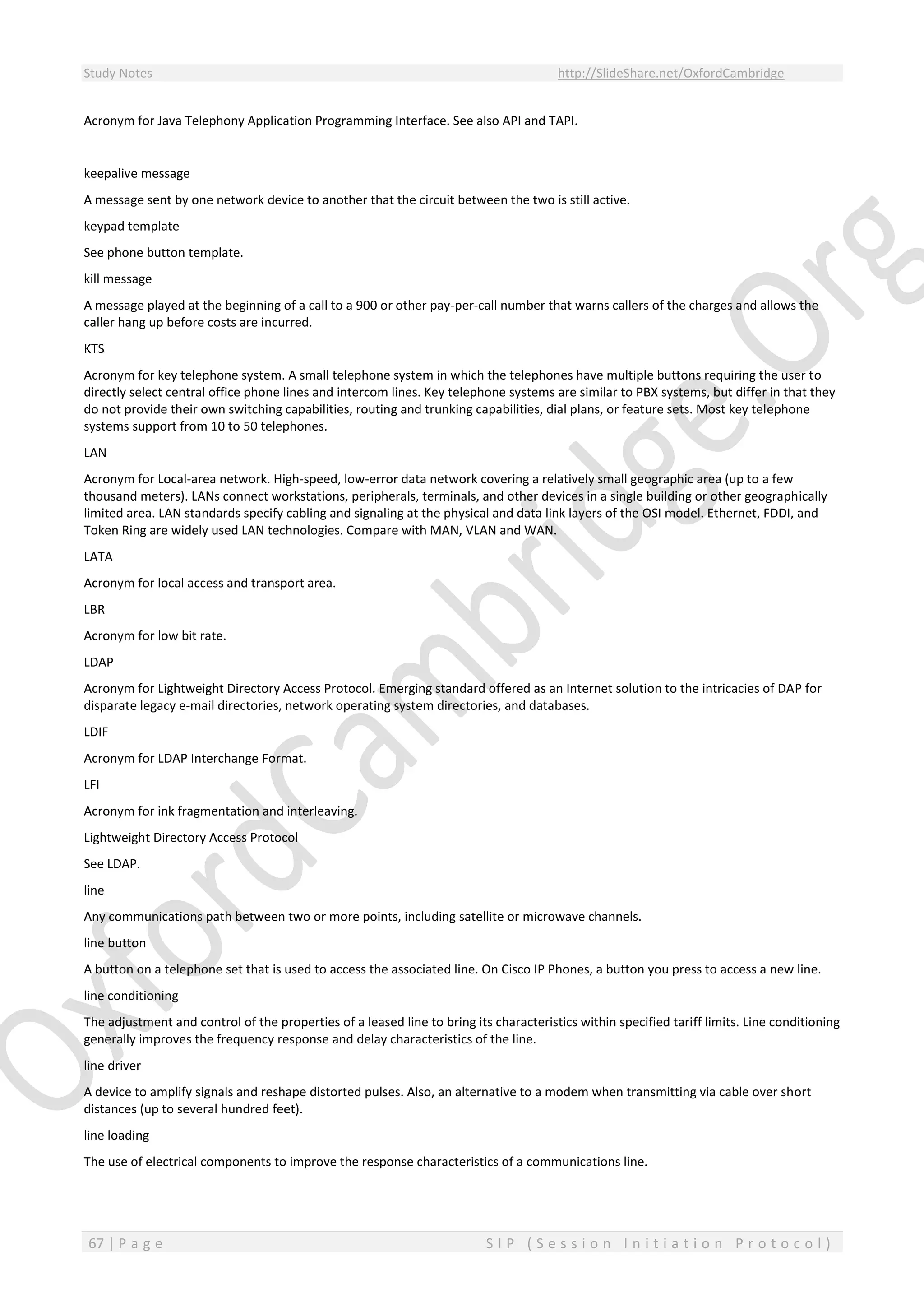 Study Notes http://SlideShare.net/OxfordCambridge
67 | P a g e S I P ( S e s s i o n I n i t i a t i o n P r o t o c o l )
Acronym for Java Telephony Application Programming Interface. See also API and TAPI.
keepalive message
A message sent by one network device to another that the circuit between the two is still active.
keypad template
See phone button template.
kill message
A message played at the beginning of a call to a 900 or other pay-per-call number that warns callers of the charges and allows the
caller hang up before costs are incurred.
KTS
Acronym for key telephone system. A small telephone system in which the telephones have multiple buttons requiring the user to
directly select central office phone lines and intercom lines. Key telephone systems are similar to PBX systems, but differ in that they
do not provide their own switching capabilities, routing and trunking capabilities, dial plans, or feature sets. Most key telephone
systems support from 10 to 50 telephones.
LAN
Acronym for Local-area network. High-speed, low-error data network covering a relatively small geographic area (up to a few
thousand meters). LANs connect workstations, peripherals, terminals, and other devices in a single building or other geographically
limited area. LAN standards specify cabling and signaling at the physical and data link layers of the OSI model. Ethernet, FDDI, and
Token Ring are widely used LAN technologies. Compare with MAN, VLAN and WAN.
LATA
Acronym for local access and transport area.
LBR
Acronym for low bit rate.
LDAP
Acronym for Lightweight Directory Access Protocol. Emerging standard offered as an Internet solution to the intricacies of DAP for
disparate legacy e-mail directories, network operating system directories, and databases.
LDIF
Acronym for LDAP Interchange Format.
LFI
Acronym for ink fragmentation and interleaving.
Lightweight Directory Access Protocol
See LDAP.
line
Any communications path between two or more points, including satellite or microwave channels.
line button
A button on a telephone set that is used to access the associated line. On Cisco IP Phones, a button you press to access a new line.
line conditioning
The adjustment and control of the properties of a leased line to bring its characteristics within specified tariff limits. Line conditioning
generally improves the frequency response and delay characteristics of the line.
line driver
A device to amplify signals and reshape distorted pulses. Also, an alternative to a modem when transmitting via cable over short
distances (up to several hundred feet).
line loading
The use of electrical components to improve the response characteristics of a communications line.
 