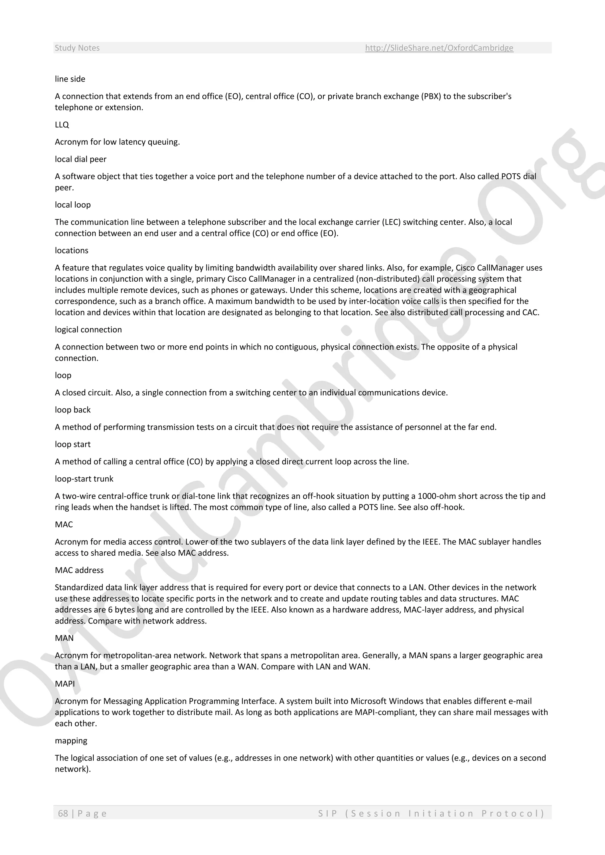 Study Notes http://SlideShare.net/OxfordCambridge
68 | P a g e S I P ( S e s s i o n I n i t i a t i o n P r o t o c o l )
line side
A connection that extends from an end office (EO), central office (CO), or private branch exchange (PBX) to the subscriber's
telephone or extension.
LLQ
Acronym for low latency queuing.
local dial peer
A software object that ties together a voice port and the telephone number of a device attached to the port. Also called POTS dial
peer.
local loop
The communication line between a telephone subscriber and the local exchange carrier (LEC) switching center. Also, a local
connection between an end user and a central office (CO) or end office (EO).
locations
A feature that regulates voice quality by limiting bandwidth availability over shared links. Also, for example, Cisco CallManager uses
locations in conjunction with a single, primary Cisco CallManager in a centralized (non-distributed) call processing system that
includes multiple remote devices, such as phones or gateways. Under this scheme, locations are created with a geographical
correspondence, such as a branch office. A maximum bandwidth to be used by inter-location voice calls is then specified for the
location and devices within that location are designated as belonging to that location. See also distributed call processing and CAC.
logical connection
A connection between two or more end points in which no contiguous, physical connection exists. The opposite of a physical
connection.
loop
A closed circuit. Also, a single connection from a switching center to an individual communications device.
loop back
A method of performing transmission tests on a circuit that does not require the assistance of personnel at the far end.
loop start
A method of calling a central office (CO) by applying a closed direct current loop across the line.
loop-start trunk
A two-wire central-office trunk or dial-tone link that recognizes an off-hook situation by putting a 1000-ohm short across the tip and
ring leads when the handset is lifted. The most common type of line, also called a POTS line. See also off-hook.
MAC
Acronym for media access control. Lower of the two sublayers of the data link layer defined by the IEEE. The MAC sublayer handles
access to shared media. See also MAC address.
MAC address
Standardized data link layer address that is required for every port or device that connects to a LAN. Other devices in the network
use these addresses to locate specific ports in the network and to create and update routing tables and data structures. MAC
addresses are 6 bytes long and are controlled by the IEEE. Also known as a hardware address, MAC-layer address, and physical
address. Compare with network address.
MAN
Acronym for metropolitan-area network. Network that spans a metropolitan area. Generally, a MAN spans a larger geographic area
than a LAN, but a smaller geographic area than a WAN. Compare with LAN and WAN.
MAPI
Acronym for Messaging Application Programming Interface. A system built into Microsoft Windows that enables different e-mail
applications to work together to distribute mail. As long as both applications are MAPI-compliant, they can share mail messages with
each other.
mapping
The logical association of one set of values (e.g., addresses in one network) with other quantities or values (e.g., devices on a second
network).
 