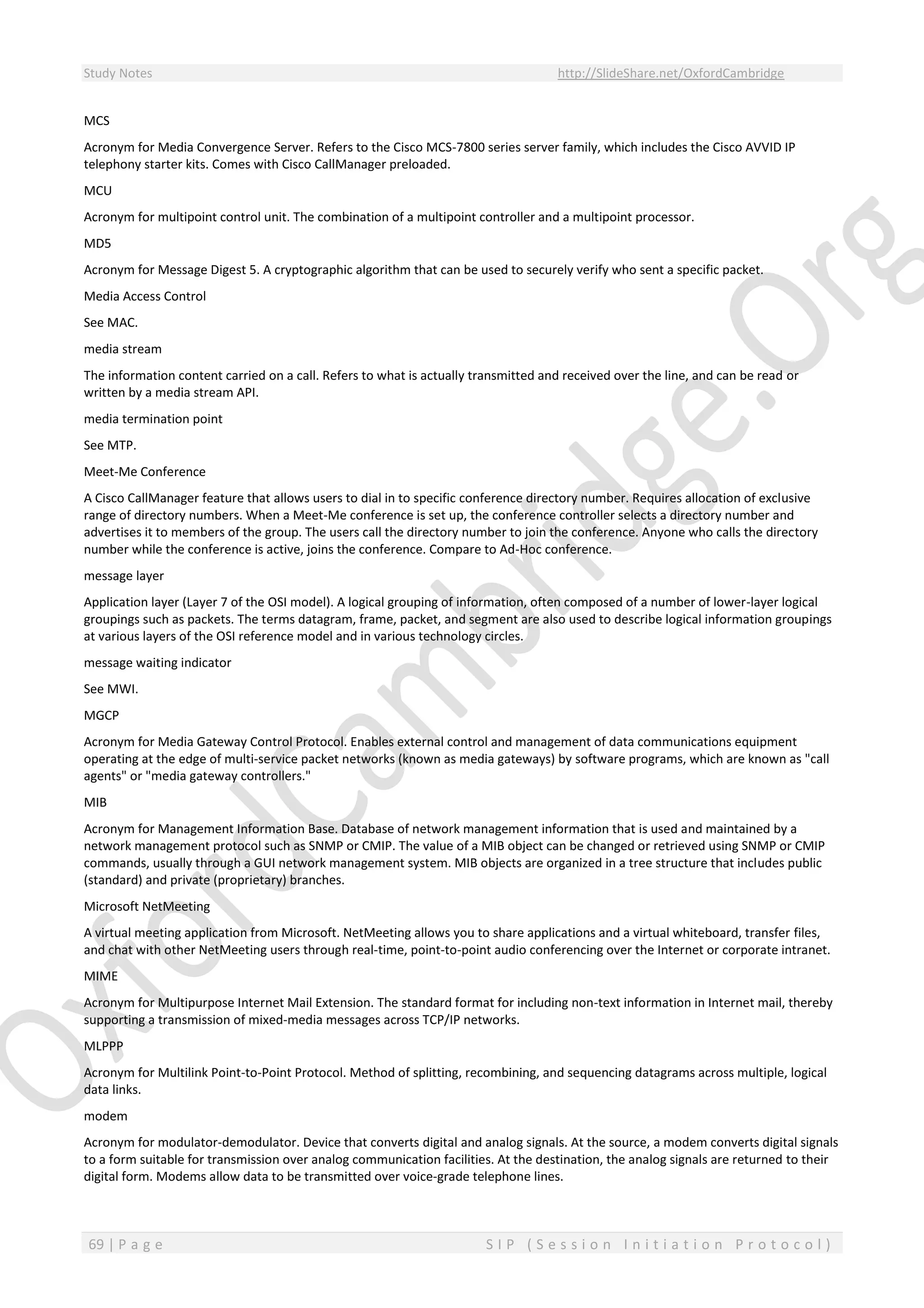 Study Notes http://SlideShare.net/OxfordCambridge
69 | P a g e S I P ( S e s s i o n I n i t i a t i o n P r o t o c o l )
MCS
Acronym for Media Convergence Server. Refers to the Cisco MCS-7800 series server family, which includes the Cisco AVVID IP
telephony starter kits. Comes with Cisco CallManager preloaded.
MCU
Acronym for multipoint control unit. The combination of a multipoint controller and a multipoint processor.
MD5
Acronym for Message Digest 5. A cryptographic algorithm that can be used to securely verify who sent a specific packet.
Media Access Control
See MAC.
media stream
The information content carried on a call. Refers to what is actually transmitted and received over the line, and can be read or
written by a media stream API.
media termination point
See MTP.
Meet-Me Conference
A Cisco CallManager feature that allows users to dial in to specific conference directory number. Requires allocation of exclusive
range of directory numbers. When a Meet-Me conference is set up, the conference controller selects a directory number and
advertises it to members of the group. The users call the directory number to join the conference. Anyone who calls the directory
number while the conference is active, joins the conference. Compare to Ad-Hoc conference.
message layer
Application layer (Layer 7 of the OSI model). A logical grouping of information, often composed of a number of lower-layer logical
groupings such as packets. The terms datagram, frame, packet, and segment are also used to describe logical information groupings
at various layers of the OSI reference model and in various technology circles.
message waiting indicator
See MWI.
MGCP
Acronym for Media Gateway Control Protocol. Enables external control and management of data communications equipment
operating at the edge of multi-service packet networks (known as media gateways) by software programs, which are known as "call
agents" or "media gateway controllers."
MIB
Acronym for Management Information Base. Database of network management information that is used and maintained by a
network management protocol such as SNMP or CMIP. The value of a MIB object can be changed or retrieved using SNMP or CMIP
commands, usually through a GUI network management system. MIB objects are organized in a tree structure that includes public
(standard) and private (proprietary) branches.
Microsoft NetMeeting
A virtual meeting application from Microsoft. NetMeeting allows you to share applications and a virtual whiteboard, transfer files,
and chat with other NetMeeting users through real-time, point-to-point audio conferencing over the Internet or corporate intranet.
MIME
Acronym for Multipurpose Internet Mail Extension. The standard format for including non-text information in Internet mail, thereby
supporting a transmission of mixed-media messages across TCP/IP networks.
MLPPP
Acronym for Multilink Point-to-Point Protocol. Method of splitting, recombining, and sequencing datagrams across multiple, logical
data links.
modem
Acronym for modulator-demodulator. Device that converts digital and analog signals. At the source, a modem converts digital signals
to a form suitable for transmission over analog communication facilities. At the destination, the analog signals are returned to their
digital form. Modems allow data to be transmitted over voice-grade telephone lines.
 