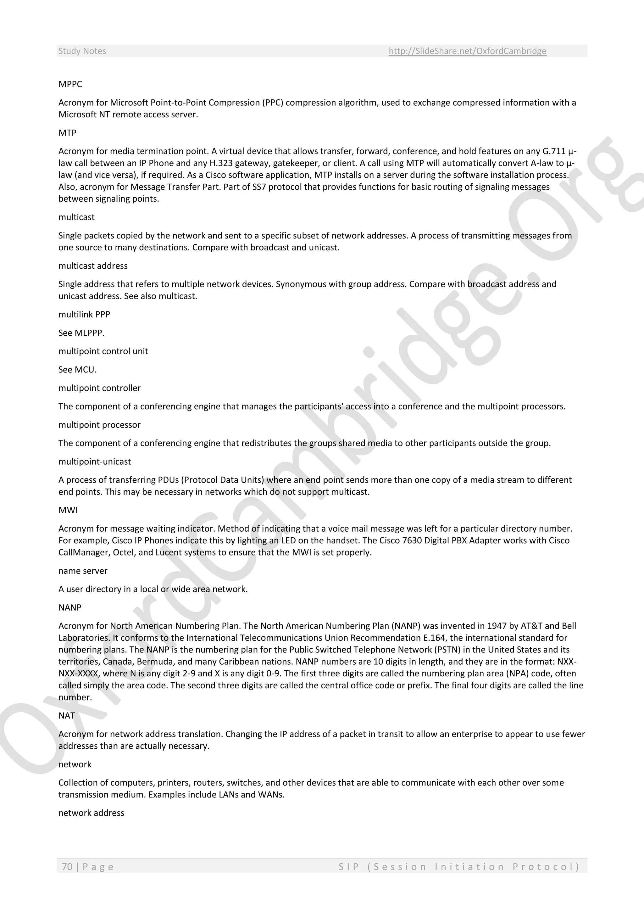Study Notes http://SlideShare.net/OxfordCambridge
70 | P a g e S I P ( S e s s i o n I n i t i a t i o n P r o t o c o l )
MPPC
Acronym for Microsoft Point-to-Point Compression (PPC) compression algorithm, used to exchange compressed information with a
Microsoft NT remote access server.
MTP
Acronym for media termination point. A virtual device that allows transfer, forward, conference, and hold features on any G.711 µ-
law call between an IP Phone and any H.323 gateway, gatekeeper, or client. A call using MTP will automatically convert A-law to µ-
law (and vice versa), if required. As a Cisco software application, MTP installs on a server during the software installation process.
Also, acronym for Message Transfer Part. Part of SS7 protocol that provides functions for basic routing of signaling messages
between signaling points.
multicast
Single packets copied by the network and sent to a specific subset of network addresses. A process of transmitting messages from
one source to many destinations. Compare with broadcast and unicast.
multicast address
Single address that refers to multiple network devices. Synonymous with group address. Compare with broadcast address and
unicast address. See also multicast.
multilink PPP
See MLPPP.
multipoint control unit
See MCU.
multipoint controller
The component of a conferencing engine that manages the participants' access into a conference and the multipoint processors.
multipoint processor
The component of a conferencing engine that redistributes the groups shared media to other participants outside the group.
multipoint-unicast
A process of transferring PDUs (Protocol Data Units) where an end point sends more than one copy of a media stream to different
end points. This may be necessary in networks which do not support multicast.
MWI
Acronym for message waiting indicator. Method of indicating that a voice mail message was left for a particular directory number.
For example, Cisco IP Phones indicate this by lighting an LED on the handset. The Cisco 7630 Digital PBX Adapter works with Cisco
CallManager, Octel, and Lucent systems to ensure that the MWI is set properly.
name server
A user directory in a local or wide area network.
NANP
Acronym for North American Numbering Plan. The North American Numbering Plan (NANP) was invented in 1947 by AT&T and Bell
Laboratories. It conforms to the International Telecommunications Union Recommendation E.164, the international standard for
numbering plans. The NANP is the numbering plan for the Public Switched Telephone Network (PSTN) in the United States and its
territories, Canada, Bermuda, and many Caribbean nations. NANP numbers are 10 digits in length, and they are in the format: NXX-
NXX-XXXX, where N is any digit 2-9 and X is any digit 0-9. The first three digits are called the numbering plan area (NPA) code, often
called simply the area code. The second three digits are called the central office code or prefix. The final four digits are called the line
number.
NAT
Acronym for network address translation. Changing the IP address of a packet in transit to allow an enterprise to appear to use fewer
addresses than are actually necessary.
network
Collection of computers, printers, routers, switches, and other devices that are able to communicate with each other over some
transmission medium. Examples include LANs and WANs.
network address
 