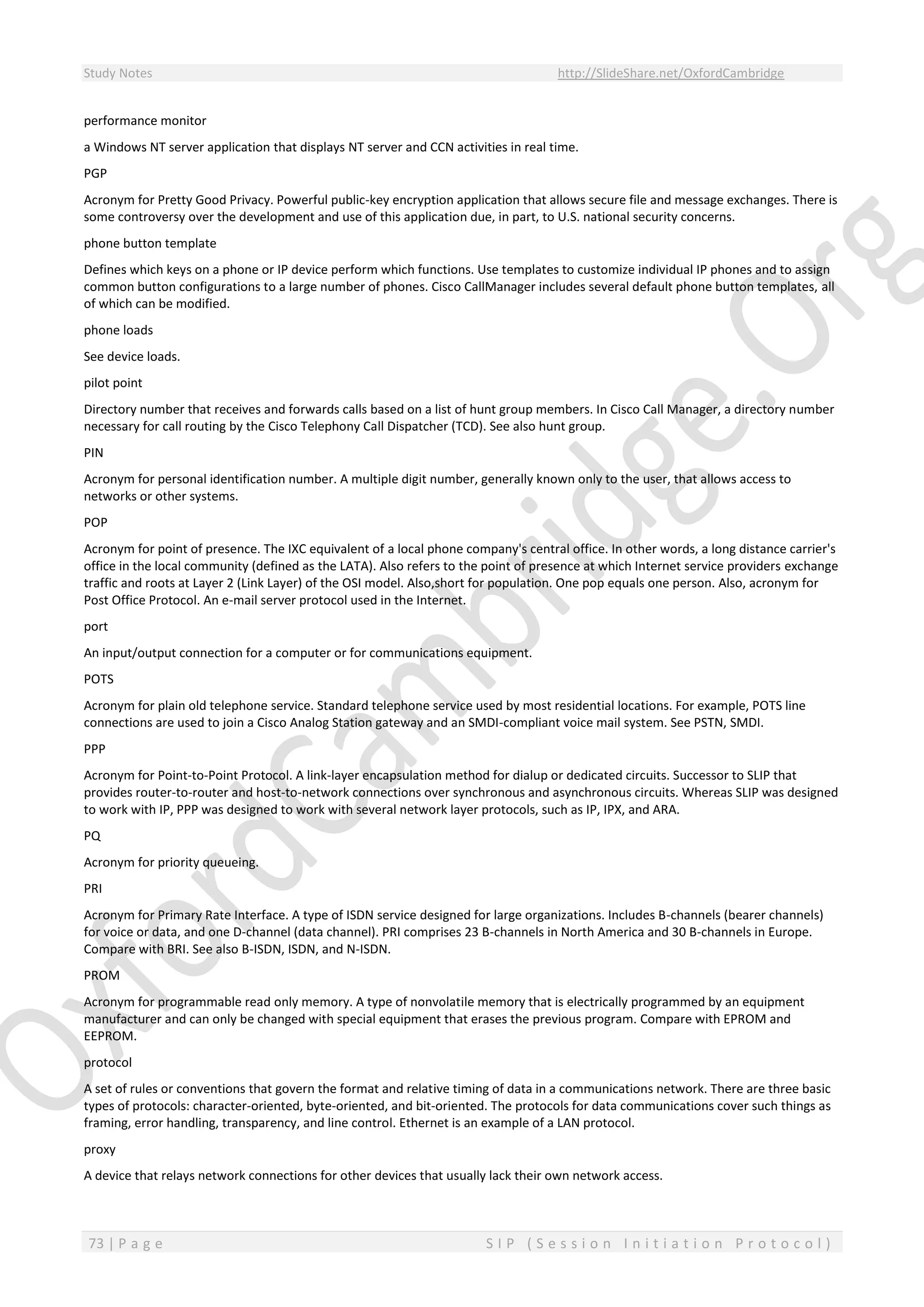 Study Notes http://SlideShare.net/OxfordCambridge
73 | P a g e S I P ( S e s s i o n I n i t i a t i o n P r o t o c o l )
performance monitor
a Windows NT server application that displays NT server and CCN activities in real time.
PGP
Acronym for Pretty Good Privacy. Powerful public-key encryption application that allows secure file and message exchanges. There is
some controversy over the development and use of this application due, in part, to U.S. national security concerns.
phone button template
Defines which keys on a phone or IP device perform which functions. Use templates to customize individual IP phones and to assign
common button configurations to a large number of phones. Cisco CallManager includes several default phone button templates, all
of which can be modified.
phone loads
See device loads.
pilot point
Directory number that receives and forwards calls based on a list of hunt group members. In Cisco Call Manager, a directory number
necessary for call routing by the Cisco Telephony Call Dispatcher (TCD). See also hunt group.
PIN
Acronym for personal identification number. A multiple digit number, generally known only to the user, that allows access to
networks or other systems.
POP
Acronym for point of presence. The IXC equivalent of a local phone company's central office. In other words, a long distance carrier's
office in the local community (defined as the LATA). Also refers to the point of presence at which Internet service providers exchange
traffic and roots at Layer 2 (Link Layer) of the OSI model. Also,short for population. One pop equals one person. Also, acronym for
Post Office Protocol. An e-mail server protocol used in the Internet.
port
An input/output connection for a computer or for communications equipment.
POTS
Acronym for plain old telephone service. Standard telephone service used by most residential locations. For example, POTS line
connections are used to join a Cisco Analog Station gateway and an SMDI-compliant voice mail system. See PSTN, SMDI.
PPP
Acronym for Point-to-Point Protocol. A link-layer encapsulation method for dialup or dedicated circuits. Successor to SLIP that
provides router-to-router and host-to-network connections over synchronous and asynchronous circuits. Whereas SLIP was designed
to work with IP, PPP was designed to work with several network layer protocols, such as IP, IPX, and ARA.
PQ
Acronym for priority queueing.
PRI
Acronym for Primary Rate Interface. A type of ISDN service designed for large organizations. Includes B-channels (bearer channels)
for voice or data, and one D-channel (data channel). PRI comprises 23 B-channels in North America and 30 B-channels in Europe.
Compare with BRI. See also B-ISDN, ISDN, and N-ISDN.
PROM
Acronym for programmable read only memory. A type of nonvolatile memory that is electrically programmed by an equipment
manufacturer and can only be changed with special equipment that erases the previous program. Compare with EPROM and
EEPROM.
protocol
A set of rules or conventions that govern the format and relative timing of data in a communications network. There are three basic
types of protocols: character-oriented, byte-oriented, and bit-oriented. The protocols for data communications cover such things as
framing, error handling, transparency, and line control. Ethernet is an example of a LAN protocol.
proxy
A device that relays network connections for other devices that usually lack their own network access.
 