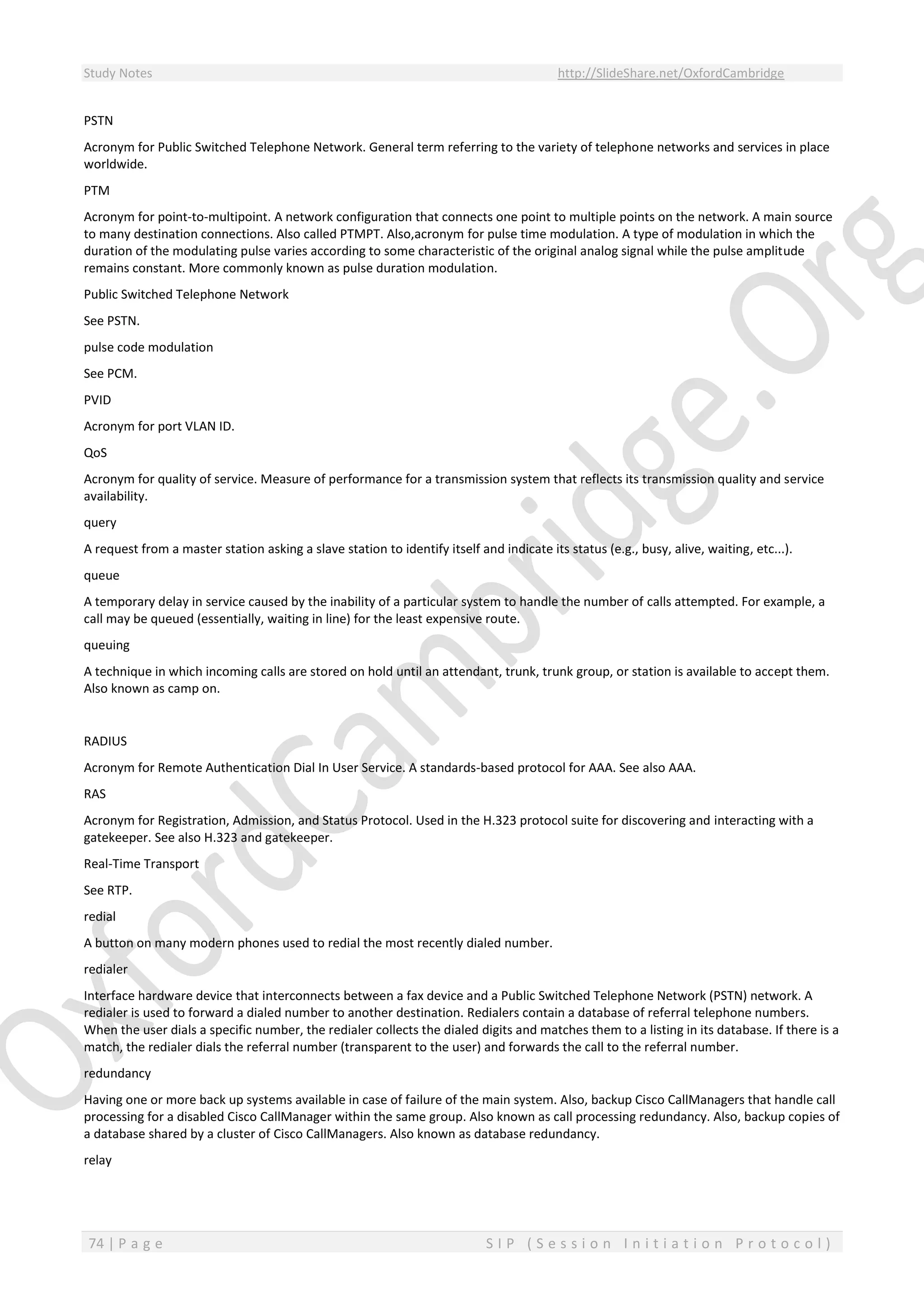 Study Notes http://SlideShare.net/OxfordCambridge
74 | P a g e S I P ( S e s s i o n I n i t i a t i o n P r o t o c o l )
PSTN
Acronym for Public Switched Telephone Network. General term referring to the variety of telephone networks and services in place
worldwide.
PTM
Acronym for point-to-multipoint. A network configuration that connects one point to multiple points on the network. A main source
to many destination connections. Also called PTMPT. Also,acronym for pulse time modulation. A type of modulation in which the
duration of the modulating pulse varies according to some characteristic of the original analog signal while the pulse amplitude
remains constant. More commonly known as pulse duration modulation.
Public Switched Telephone Network
See PSTN.
pulse code modulation
See PCM.
PVID
Acronym for port VLAN ID.
QoS
Acronym for quality of service. Measure of performance for a transmission system that reflects its transmission quality and service
availability.
query
A request from a master station asking a slave station to identify itself and indicate its status (e.g., busy, alive, waiting, etc...).
queue
A temporary delay in service caused by the inability of a particular system to handle the number of calls attempted. For example, a
call may be queued (essentially, waiting in line) for the least expensive route.
queuing
A technique in which incoming calls are stored on hold until an attendant, trunk, trunk group, or station is available to accept them.
Also known as camp on.
RADIUS
Acronym for Remote Authentication Dial In User Service. A standards-based protocol for AAA. See also AAA.
RAS
Acronym for Registration, Admission, and Status Protocol. Used in the H.323 protocol suite for discovering and interacting with a
gatekeeper. See also H.323 and gatekeeper.
Real-Time Transport
See RTP.
redial
A button on many modern phones used to redial the most recently dialed number.
redialer
Interface hardware device that interconnects between a fax device and a Public Switched Telephone Network (PSTN) network. A
redialer is used to forward a dialed number to another destination. Redialers contain a database of referral telephone numbers.
When the user dials a specific number, the redialer collects the dialed digits and matches them to a listing in its database. If there is a
match, the redialer dials the referral number (transparent to the user) and forwards the call to the referral number.
redundancy
Having one or more back up systems available in case of failure of the main system. Also, backup Cisco CallManagers that handle call
processing for a disabled Cisco CallManager within the same group. Also known as call processing redundancy. Also, backup copies of
a database shared by a cluster of Cisco CallManagers. Also known as database redundancy.
relay
 