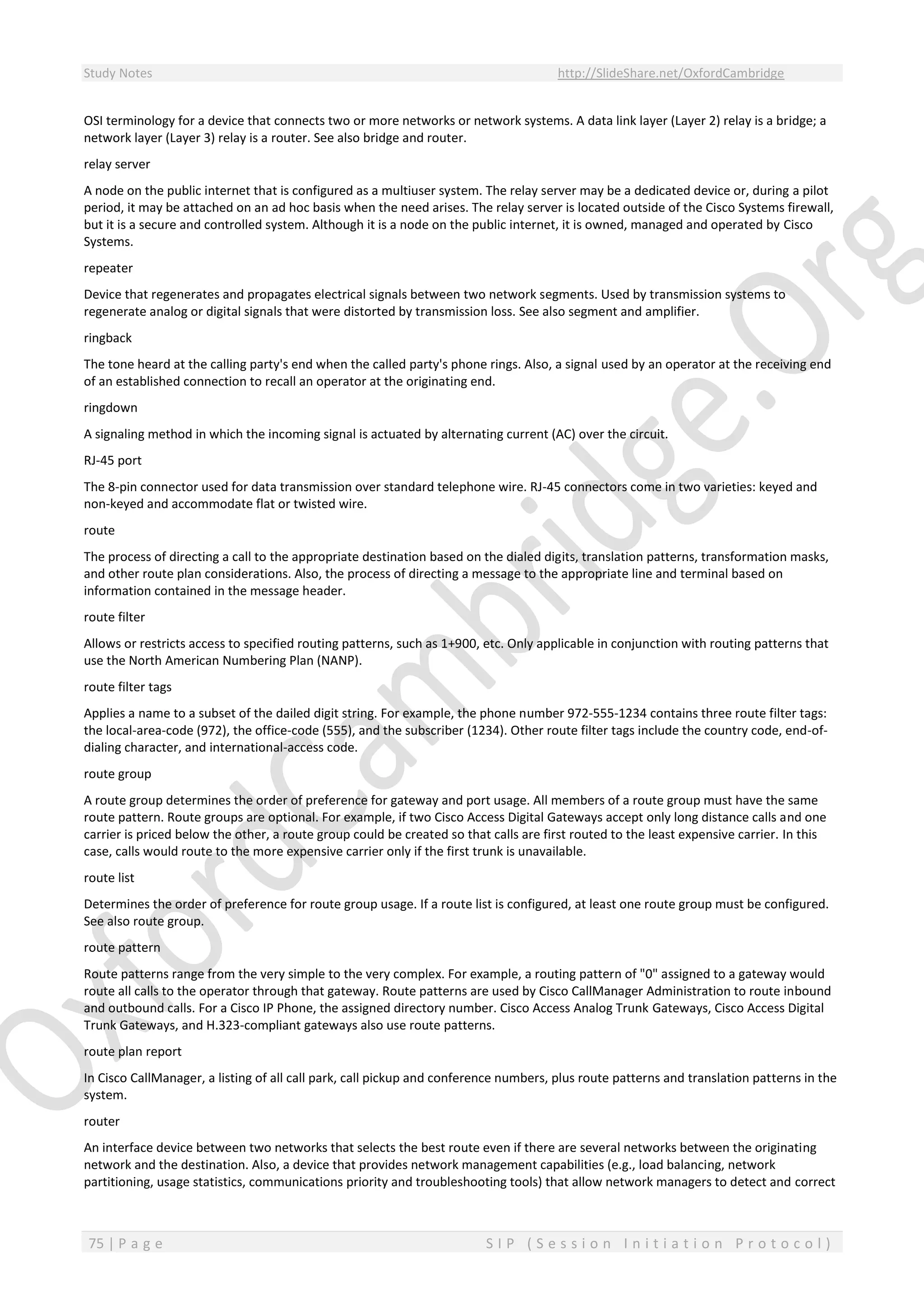 Study Notes http://SlideShare.net/OxfordCambridge
75 | P a g e S I P ( S e s s i o n I n i t i a t i o n P r o t o c o l )
OSI terminology for a device that connects two or more networks or network systems. A data link layer (Layer 2) relay is a bridge; a
network layer (Layer 3) relay is a router. See also bridge and router.
relay server
A node on the public internet that is configured as a multiuser system. The relay server may be a dedicated device or, during a pilot
period, it may be attached on an ad hoc basis when the need arises. The relay server is located outside of the Cisco Systems firewall,
but it is a secure and controlled system. Although it is a node on the public internet, it is owned, managed and operated by Cisco
Systems.
repeater
Device that regenerates and propagates electrical signals between two network segments. Used by transmission systems to
regenerate analog or digital signals that were distorted by transmission loss. See also segment and amplifier.
ringback
The tone heard at the calling party's end when the called party's phone rings. Also, a signal used by an operator at the receiving end
of an established connection to recall an operator at the originating end.
ringdown
A signaling method in which the incoming signal is actuated by alternating current (AC) over the circuit.
RJ-45 port
The 8-pin connector used for data transmission over standard telephone wire. RJ-45 connectors come in two varieties: keyed and
non-keyed and accommodate flat or twisted wire.
route
The process of directing a call to the appropriate destination based on the dialed digits, translation patterns, transformation masks,
and other route plan considerations. Also, the process of directing a message to the appropriate line and terminal based on
information contained in the message header.
route filter
Allows or restricts access to specified routing patterns, such as 1+900, etc. Only applicable in conjunction with routing patterns that
use the North American Numbering Plan (NANP).
route filter tags
Applies a name to a subset of the dailed digit string. For example, the phone number 972-555-1234 contains three route filter tags:
the local-area-code (972), the office-code (555), and the subscriber (1234). Other route filter tags include the country code, end-of-
dialing character, and international-access code.
route group
A route group determines the order of preference for gateway and port usage. All members of a route group must have the same
route pattern. Route groups are optional. For example, if two Cisco Access Digital Gateways accept only long distance calls and one
carrier is priced below the other, a route group could be created so that calls are first routed to the least expensive carrier. In this
case, calls would route to the more expensive carrier only if the first trunk is unavailable.
route list
Determines the order of preference for route group usage. If a route list is configured, at least one route group must be configured.
See also route group.
route pattern
Route patterns range from the very simple to the very complex. For example, a routing pattern of "0" assigned to a gateway would
route all calls to the operator through that gateway. Route patterns are used by Cisco CallManager Administration to route inbound
and outbound calls. For a Cisco IP Phone, the assigned directory number. Cisco Access Analog Trunk Gateways, Cisco Access Digital
Trunk Gateways, and H.323-compliant gateways also use route patterns.
route plan report
In Cisco CallManager, a listing of all call park, call pickup and conference numbers, plus route patterns and translation patterns in the
system.
router
An interface device between two networks that selects the best route even if there are several networks between the originating
network and the destination. Also, a device that provides network management capabilities (e.g., load balancing, network
partitioning, usage statistics, communications priority and troubleshooting tools) that allow network managers to detect and correct
 