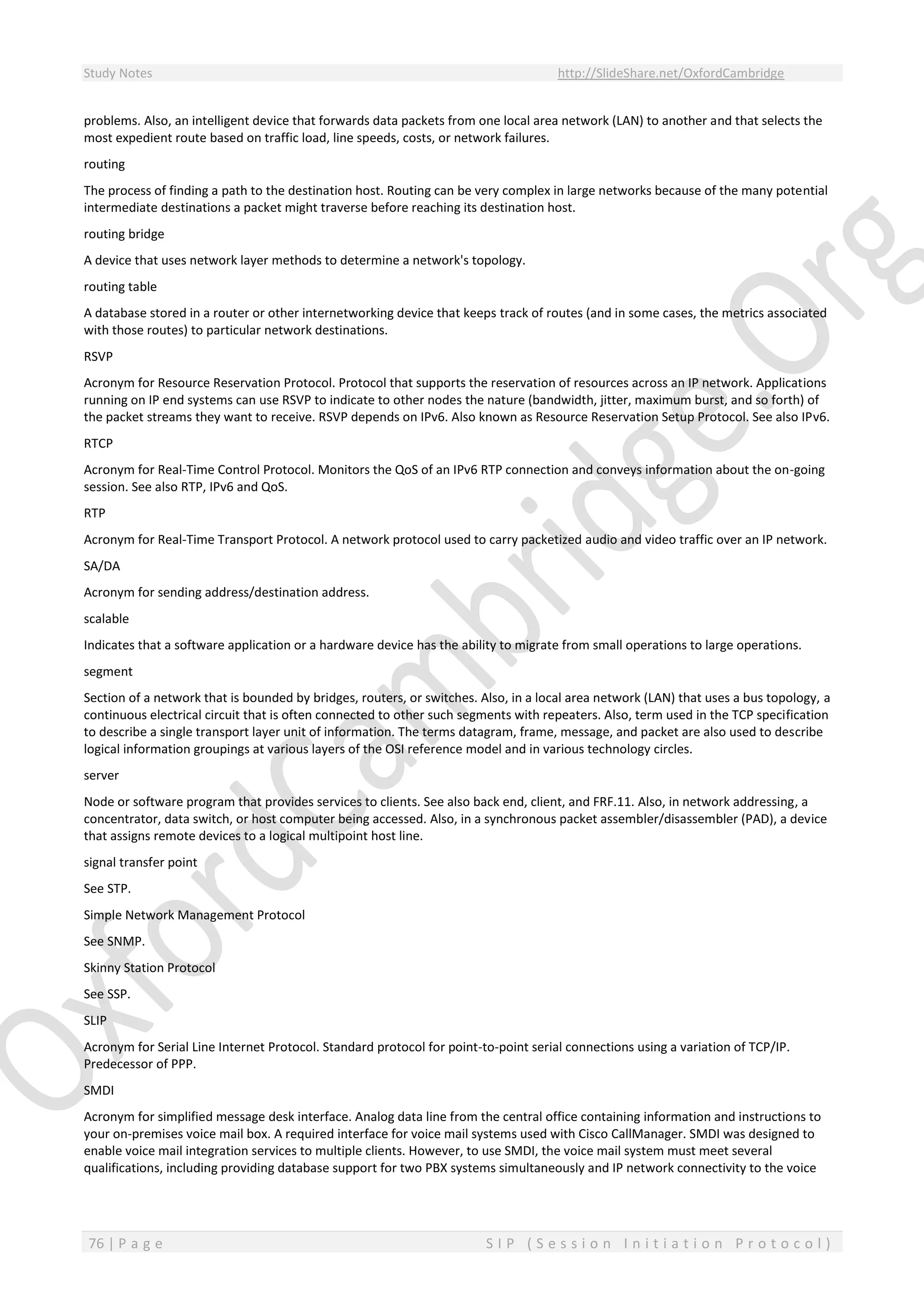 Study Notes http://SlideShare.net/OxfordCambridge
76 | P a g e S I P ( S e s s i o n I n i t i a t i o n P r o t o c o l )
problems. Also, an intelligent device that forwards data packets from one local area network (LAN) to another and that selects the
most expedient route based on traffic load, line speeds, costs, or network failures.
routing
The process of finding a path to the destination host. Routing can be very complex in large networks because of the many potential
intermediate destinations a packet might traverse before reaching its destination host.
routing bridge
A device that uses network layer methods to determine a network's topology.
routing table
A database stored in a router or other internetworking device that keeps track of routes (and in some cases, the metrics associated
with those routes) to particular network destinations.
RSVP
Acronym for Resource Reservation Protocol. Protocol that supports the reservation of resources across an IP network. Applications
running on IP end systems can use RSVP to indicate to other nodes the nature (bandwidth, jitter, maximum burst, and so forth) of
the packet streams they want to receive. RSVP depends on IPv6. Also known as Resource Reservation Setup Protocol. See also IPv6.
RTCP
Acronym for Real-Time Control Protocol. Monitors the QoS of an IPv6 RTP connection and conveys information about the on-going
session. See also RTP, IPv6 and QoS.
RTP
Acronym for Real-Time Transport Protocol. A network protocol used to carry packetized audio and video traffic over an IP network.
SA/DA
Acronym for sending address/destination address.
scalable
Indicates that a software application or a hardware device has the ability to migrate from small operations to large operations.
segment
Section of a network that is bounded by bridges, routers, or switches. Also, in a local area network (LAN) that uses a bus topology, a
continuous electrical circuit that is often connected to other such segments with repeaters. Also, term used in the TCP specification
to describe a single transport layer unit of information. The terms datagram, frame, message, and packet are also used to describe
logical information groupings at various layers of the OSI reference model and in various technology circles.
server
Node or software program that provides services to clients. See also back end, client, and FRF.11. Also, in network addressing, a
concentrator, data switch, or host computer being accessed. Also, in a synchronous packet assembler/disassembler (PAD), a device
that assigns remote devices to a logical multipoint host line.
signal transfer point
See STP.
Simple Network Management Protocol
See SNMP.
Skinny Station Protocol
See SSP.
SLIP
Acronym for Serial Line Internet Protocol. Standard protocol for point-to-point serial connections using a variation of TCP/IP.
Predecessor of PPP.
SMDI
Acronym for simplified message desk interface. Analog data line from the central office containing information and instructions to
your on-premises voice mail box. A required interface for voice mail systems used with Cisco CallManager. SMDI was designed to
enable voice mail integration services to multiple clients. However, to use SMDI, the voice mail system must meet several
qualifications, including providing database support for two PBX systems simultaneously and IP network connectivity to the voice
 
