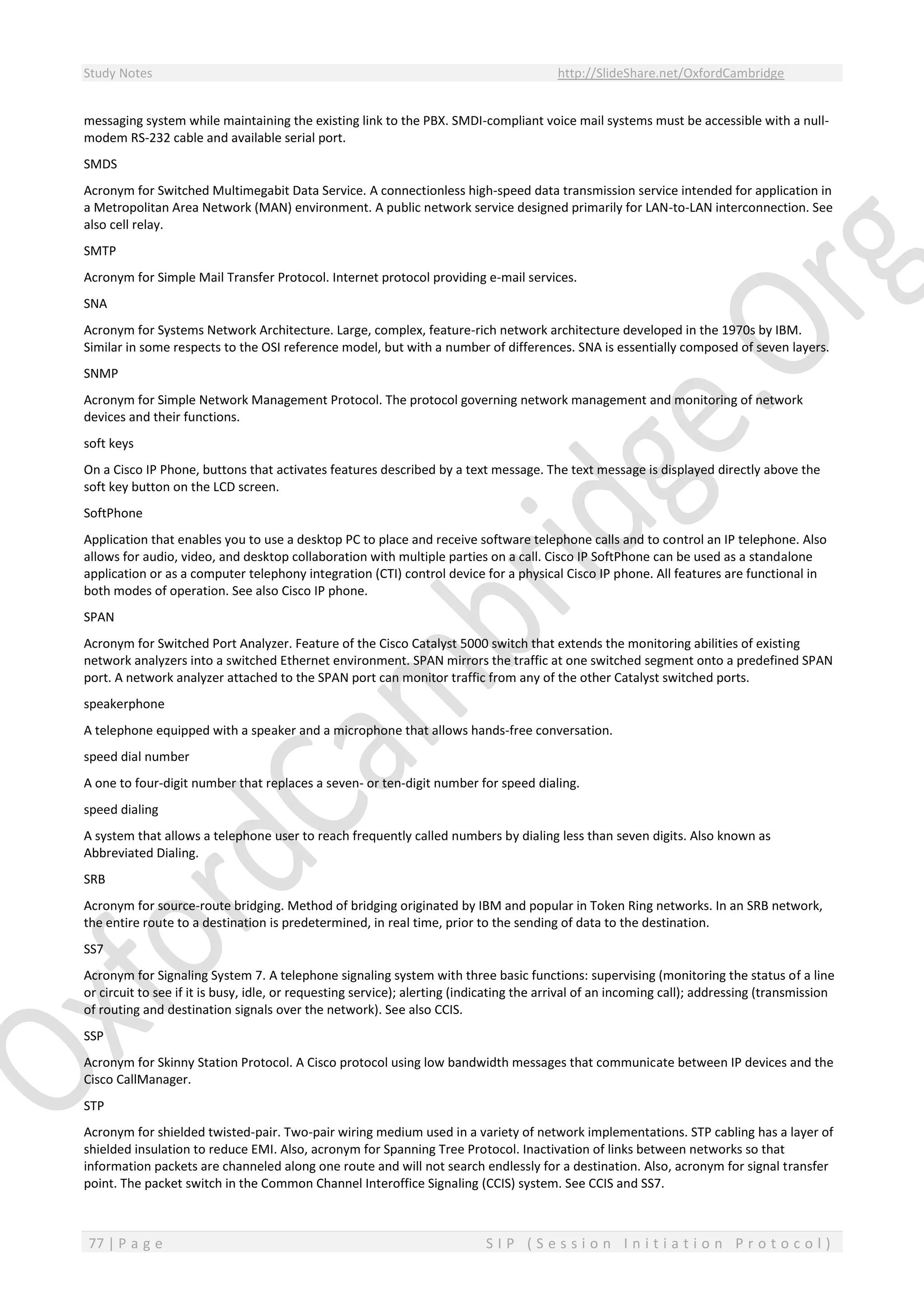 Study Notes http://SlideShare.net/OxfordCambridge
77 | P a g e S I P ( S e s s i o n I n i t i a t i o n P r o t o c o l )
messaging system while maintaining the existing link to the PBX. SMDI-compliant voice mail systems must be accessible with a null-
modem RS-232 cable and available serial port.
SMDS
Acronym for Switched Multimegabit Data Service. A connectionless high-speed data transmission service intended for application in
a Metropolitan Area Network (MAN) environment. A public network service designed primarily for LAN-to-LAN interconnection. See
also cell relay.
SMTP
Acronym for Simple Mail Transfer Protocol. Internet protocol providing e-mail services.
SNA
Acronym for Systems Network Architecture. Large, complex, feature-rich network architecture developed in the 1970s by IBM.
Similar in some respects to the OSI reference model, but with a number of differences. SNA is essentially composed of seven layers.
SNMP
Acronym for Simple Network Management Protocol. The protocol governing network management and monitoring of network
devices and their functions.
soft keys
On a Cisco IP Phone, buttons that activates features described by a text message. The text message is displayed directly above the
soft key button on the LCD screen.
SoftPhone
Application that enables you to use a desktop PC to place and receive software telephone calls and to control an IP telephone. Also
allows for audio, video, and desktop collaboration with multiple parties on a call. Cisco IP SoftPhone can be used as a standalone
application or as a computer telephony integration (CTI) control device for a physical Cisco IP phone. All features are functional in
both modes of operation. See also Cisco IP phone.
SPAN
Acronym for Switched Port Analyzer. Feature of the Cisco Catalyst 5000 switch that extends the monitoring abilities of existing
network analyzers into a switched Ethernet environment. SPAN mirrors the traffic at one switched segment onto a predefined SPAN
port. A network analyzer attached to the SPAN port can monitor traffic from any of the other Catalyst switched ports.
speakerphone
A telephone equipped with a speaker and a microphone that allows hands-free conversation.
speed dial number
A one to four-digit number that replaces a seven- or ten-digit number for speed dialing.
speed dialing
A system that allows a telephone user to reach frequently called numbers by dialing less than seven digits. Also known as
Abbreviated Dialing.
SRB
Acronym for source-route bridging. Method of bridging originated by IBM and popular in Token Ring networks. In an SRB network,
the entire route to a destination is predetermined, in real time, prior to the sending of data to the destination.
SS7
Acronym for Signaling System 7. A telephone signaling system with three basic functions: supervising (monitoring the status of a line
or circuit to see if it is busy, idle, or requesting service); alerting (indicating the arrival of an incoming call); addressing (transmission
of routing and destination signals over the network). See also CCIS.
SSP
Acronym for Skinny Station Protocol. A Cisco protocol using low bandwidth messages that communicate between IP devices and the
Cisco CallManager.
STP
Acronym for shielded twisted-pair. Two-pair wiring medium used in a variety of network implementations. STP cabling has a layer of
shielded insulation to reduce EMI. Also, acronym for Spanning Tree Protocol. Inactivation of links between networks so that
information packets are channeled along one route and will not search endlessly for a destination. Also, acronym for signal transfer
point. The packet switch in the Common Channel Interoffice Signaling (CCIS) system. See CCIS and SS7.
 