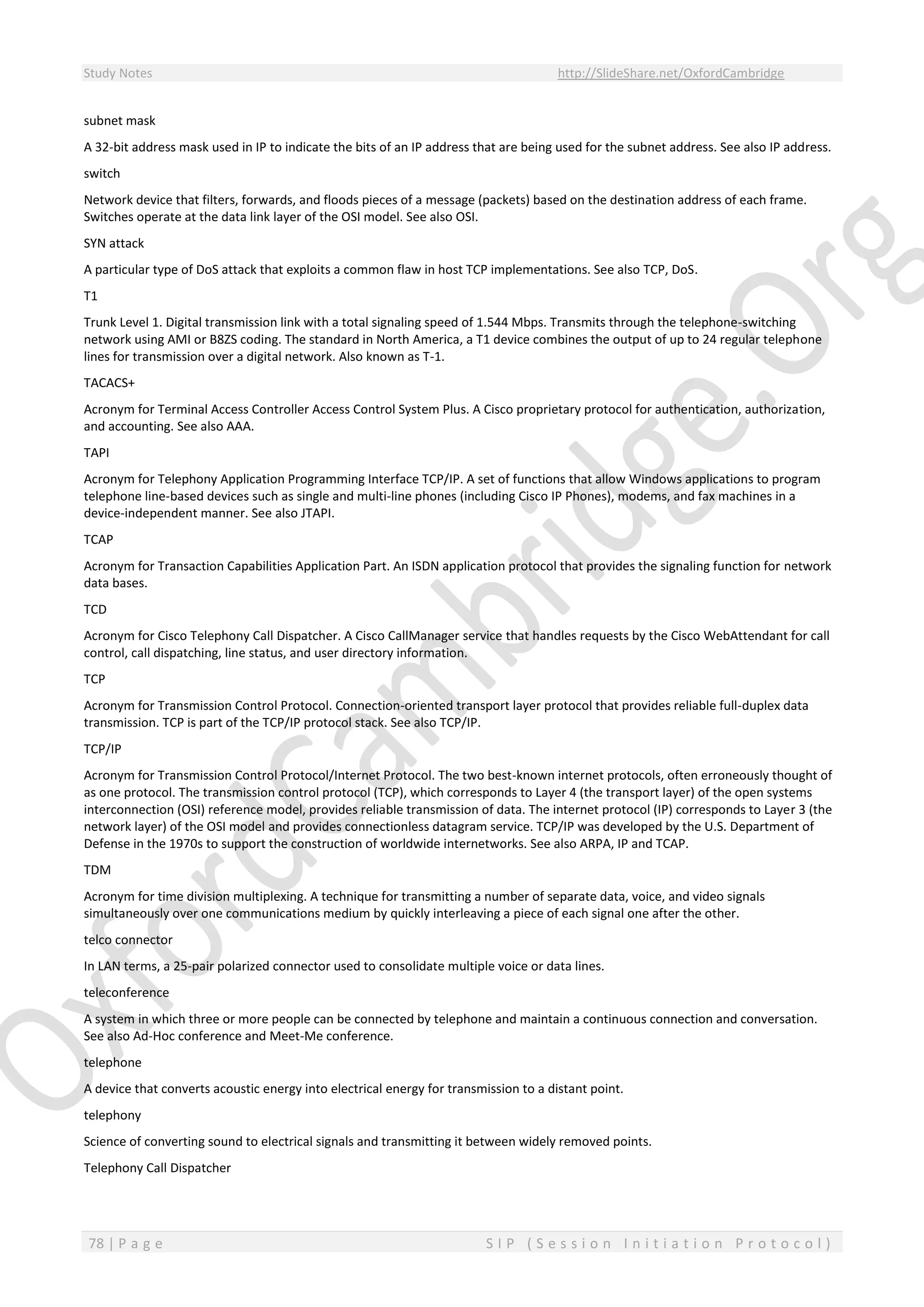 Study Notes http://SlideShare.net/OxfordCambridge
78 | P a g e S I P ( S e s s i o n I n i t i a t i o n P r o t o c o l )
subnet mask
A 32-bit address mask used in IP to indicate the bits of an IP address that are being used for the subnet address. See also IP address.
switch
Network device that filters, forwards, and floods pieces of a message (packets) based on the destination address of each frame.
Switches operate at the data link layer of the OSI model. See also OSI.
SYN attack
A particular type of DoS attack that exploits a common flaw in host TCP implementations. See also TCP, DoS.
T1
Trunk Level 1. Digital transmission link with a total signaling speed of 1.544 Mbps. Transmits through the telephone-switching
network using AMI or B8ZS coding. The standard in North America, a T1 device combines the output of up to 24 regular telephone
lines for transmission over a digital network. Also known as T-1.
TACACS+
Acronym for Terminal Access Controller Access Control System Plus. A Cisco proprietary protocol for authentication, authorization,
and accounting. See also AAA.
TAPI
Acronym for Telephony Application Programming Interface TCP/IP. A set of functions that allow Windows applications to program
telephone line-based devices such as single and multi-line phones (including Cisco IP Phones), modems, and fax machines in a
device-independent manner. See also JTAPI.
TCAP
Acronym for Transaction Capabilities Application Part. An ISDN application protocol that provides the signaling function for network
data bases.
TCD
Acronym for Cisco Telephony Call Dispatcher. A Cisco CallManager service that handles requests by the Cisco WebAttendant for call
control, call dispatching, line status, and user directory information.
TCP
Acronym for Transmission Control Protocol. Connection-oriented transport layer protocol that provides reliable full-duplex data
transmission. TCP is part of the TCP/IP protocol stack. See also TCP/IP.
TCP/IP
Acronym for Transmission Control Protocol/Internet Protocol. The two best-known internet protocols, often erroneously thought of
as one protocol. The transmission control protocol (TCP), which corresponds to Layer 4 (the transport layer) of the open systems
interconnection (OSI) reference model, provides reliable transmission of data. The internet protocol (IP) corresponds to Layer 3 (the
network layer) of the OSI model and provides connectionless datagram service. TCP/IP was developed by the U.S. Department of
Defense in the 1970s to support the construction of worldwide internetworks. See also ARPA, IP and TCAP.
TDM
Acronym for time division multiplexing. A technique for transmitting a number of separate data, voice, and video signals
simultaneously over one communications medium by quickly interleaving a piece of each signal one after the other.
telco connector
In LAN terms, a 25-pair polarized connector used to consolidate multiple voice or data lines.
teleconference
A system in which three or more people can be connected by telephone and maintain a continuous connection and conversation.
See also Ad-Hoc conference and Meet-Me conference.
telephone
A device that converts acoustic energy into electrical energy for transmission to a distant point.
telephony
Science of converting sound to electrical signals and transmitting it between widely removed points.
Telephony Call Dispatcher
 