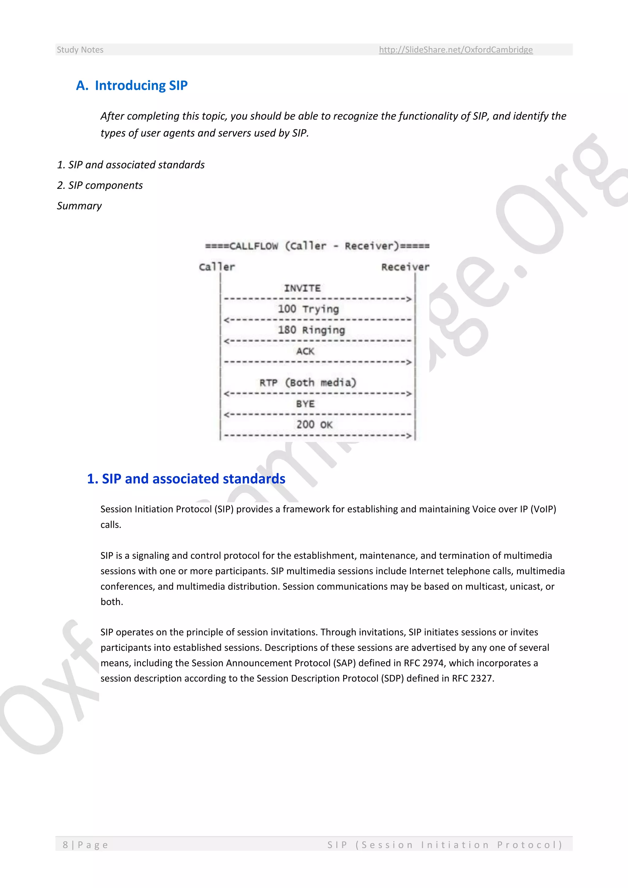 Study Notes http://SlideShare.net/OxfordCambridge
8 | P a g e S I P ( S e s s i o n I n i t i a t i o n P r o t o c o l )
A. Introducing SIP
After completing this topic, you should be able to recognize the functionality of SIP, and identify the
types of user agents and servers used by SIP.
1. SIP and associated standards
2. SIP components
Summary
1. SIP and associated standards
Session Initiation Protocol (SIP) provides a framework for establishing and maintaining Voice over IP (VoIP)
calls.
SIP is a signaling and control protocol for the establishment, maintenance, and termination of multimedia
sessions with one or more participants. SIP multimedia sessions include Internet telephone calls, multimedia
conferences, and multimedia distribution. Session communications may be based on multicast, unicast, or
both.
SIP operates on the principle of session invitations. Through invitations, SIP initiates sessions or invites
participants into established sessions. Descriptions of these sessions are advertised by any one of several
means, including the Session Announcement Protocol (SAP) defined in RFC 2974, which incorporates a
session description according to the Session Description Protocol (SDP) defined in RFC 2327.
 