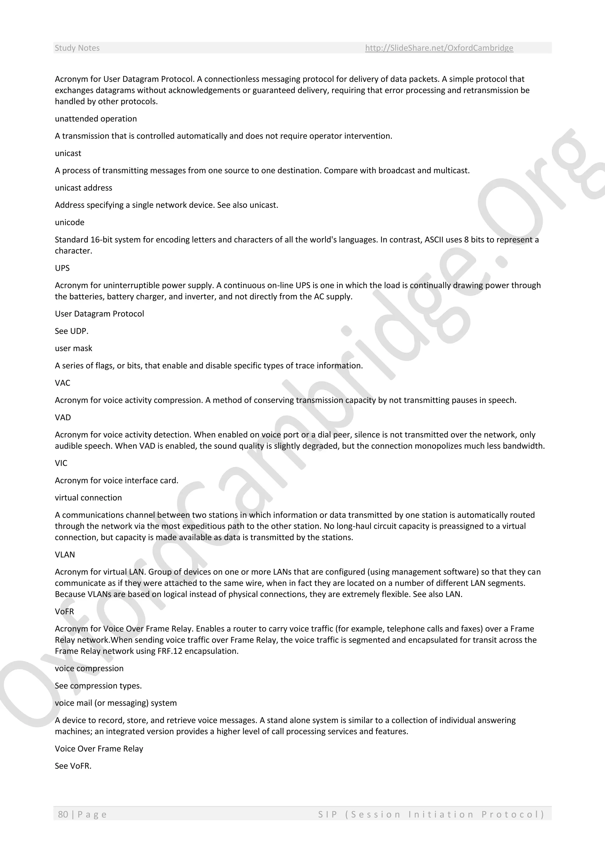 Study Notes http://SlideShare.net/OxfordCambridge
80 | P a g e S I P ( S e s s i o n I n i t i a t i o n P r o t o c o l )
Acronym for User Datagram Protocol. A connectionless messaging protocol for delivery of data packets. A simple protocol that
exchanges datagrams without acknowledgements or guaranteed delivery, requiring that error processing and retransmission be
handled by other protocols.
unattended operation
A transmission that is controlled automatically and does not require operator intervention.
unicast
A process of transmitting messages from one source to one destination. Compare with broadcast and multicast.
unicast address
Address specifying a single network device. See also unicast.
unicode
Standard 16-bit system for encoding letters and characters of all the world's languages. In contrast, ASCII uses 8 bits to represent a
character.
UPS
Acronym for uninterruptible power supply. A continuous on-line UPS is one in which the load is continually drawing power through
the batteries, battery charger, and inverter, and not directly from the AC supply.
User Datagram Protocol
See UDP.
user mask
A series of flags, or bits, that enable and disable specific types of trace information.
VAC
Acronym for voice activity compression. A method of conserving transmission capacity by not transmitting pauses in speech.
VAD
Acronym for voice activity detection. When enabled on voice port or a dial peer, silence is not transmitted over the network, only
audible speech. When VAD is enabled, the sound quality is slightly degraded, but the connection monopolizes much less bandwidth.
VIC
Acronym for voice interface card.
virtual connection
A communications channel between two stations in which information or data transmitted by one station is automatically routed
through the network via the most expeditious path to the other station. No long-haul circuit capacity is preassigned to a virtual
connection, but capacity is made available as data is transmitted by the stations.
VLAN
Acronym for virtual LAN. Group of devices on one or more LANs that are configured (using management software) so that they can
communicate as if they were attached to the same wire, when in fact they are located on a number of different LAN segments.
Because VLANs are based on logical instead of physical connections, they are extremely flexible. See also LAN.
VoFR
Acronym for Voice Over Frame Relay. Enables a router to carry voice traffic (for example, telephone calls and faxes) over a Frame
Relay network.When sending voice traffic over Frame Relay, the voice traffic is segmented and encapsulated for transit across the
Frame Relay network using FRF.12 encapsulation.
voice compression
See compression types.
voice mail (or messaging) system
A device to record, store, and retrieve voice messages. A stand alone system is similar to a collection of individual answering
machines; an integrated version provides a higher level of call processing services and features.
Voice Over Frame Relay
See VoFR.
 