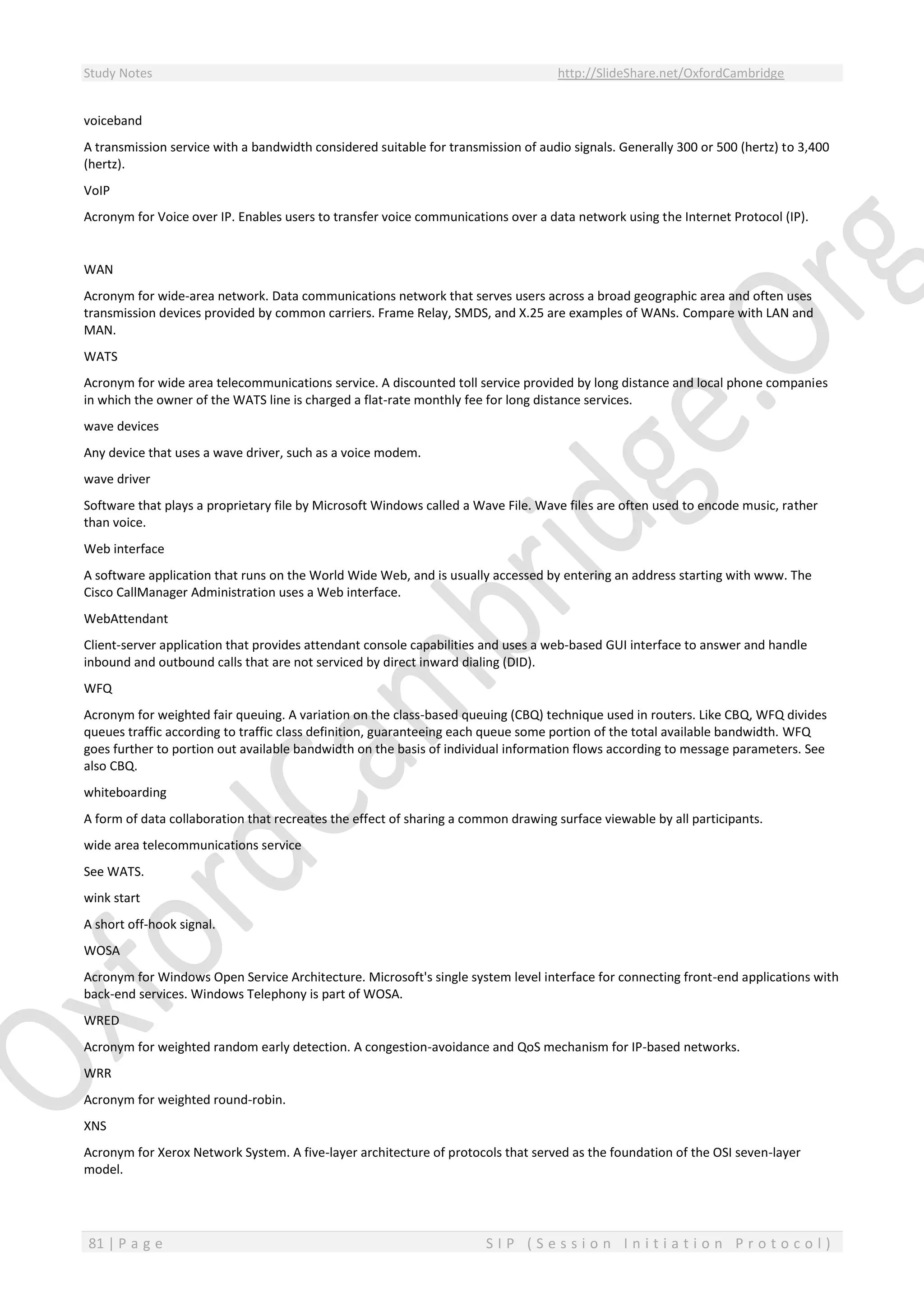 Study Notes http://SlideShare.net/OxfordCambridge
81 | P a g e S I P ( S e s s i o n I n i t i a t i o n P r o t o c o l )
voiceband
A transmission service with a bandwidth considered suitable for transmission of audio signals. Generally 300 or 500 (hertz) to 3,400
(hertz).
VoIP
Acronym for Voice over IP. Enables users to transfer voice communications over a data network using the Internet Protocol (IP).
WAN
Acronym for wide-area network. Data communications network that serves users across a broad geographic area and often uses
transmission devices provided by common carriers. Frame Relay, SMDS, and X.25 are examples of WANs. Compare with LAN and
MAN.
WATS
Acronym for wide area telecommunications service. A discounted toll service provided by long distance and local phone companies
in which the owner of the WATS line is charged a flat-rate monthly fee for long distance services.
wave devices
Any device that uses a wave driver, such as a voice modem.
wave driver
Software that plays a proprietary file by Microsoft Windows called a Wave File. Wave files are often used to encode music, rather
than voice.
Web interface
A software application that runs on the World Wide Web, and is usually accessed by entering an address starting with www. The
Cisco CallManager Administration uses a Web interface.
WebAttendant
Client-server application that provides attendant console capabilities and uses a web-based GUI interface to answer and handle
inbound and outbound calls that are not serviced by direct inward dialing (DID).
WFQ
Acronym for weighted fair queuing. A variation on the class-based queuing (CBQ) technique used in routers. Like CBQ, WFQ divides
queues traffic according to traffic class definition, guaranteeing each queue some portion of the total available bandwidth. WFQ
goes further to portion out available bandwidth on the basis of individual information flows according to message parameters. See
also CBQ.
whiteboarding
A form of data collaboration that recreates the effect of sharing a common drawing surface viewable by all participants.
wide area telecommunications service
See WATS.
wink start
A short off-hook signal.
WOSA
Acronym for Windows Open Service Architecture. Microsoft's single system level interface for connecting front-end applications with
back-end services. Windows Telephony is part of WOSA.
WRED
Acronym for weighted random early detection. A congestion-avoidance and QoS mechanism for IP-based networks.
WRR
Acronym for weighted round-robin.
XNS
Acronym for Xerox Network System. A five-layer architecture of protocols that served as the foundation of the OSI seven-layer
model.
 