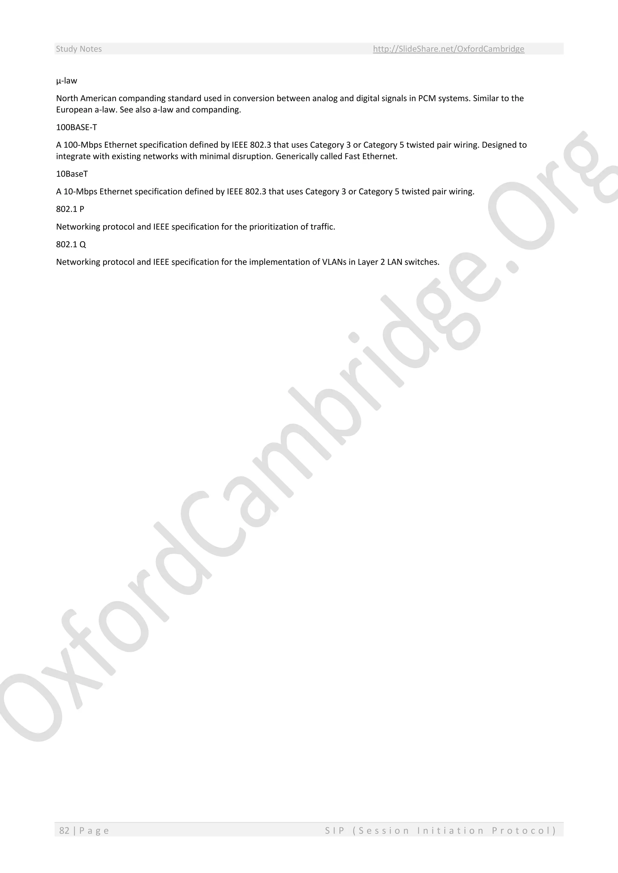 Study Notes http://SlideShare.net/OxfordCambridge
82 | P a g e S I P ( S e s s i o n I n i t i a t i o n P r o t o c o l )
µ-law
North American companding standard used in conversion between analog and digital signals in PCM systems. Similar to the
European a-law. See also a-law and companding.
100BASE-T
A 100-Mbps Ethernet specification defined by IEEE 802.3 that uses Category 3 or Category 5 twisted pair wiring. Designed to
integrate with existing networks with minimal disruption. Generically called Fast Ethernet.
10BaseT
A 10-Mbps Ethernet specification defined by IEEE 802.3 that uses Category 3 or Category 5 twisted pair wiring.
802.1 P
Networking protocol and IEEE specification for the prioritization of traffic.
802.1 Q
Networking protocol and IEEE specification for the implementation of VLANs in Layer 2 LAN switches.
 