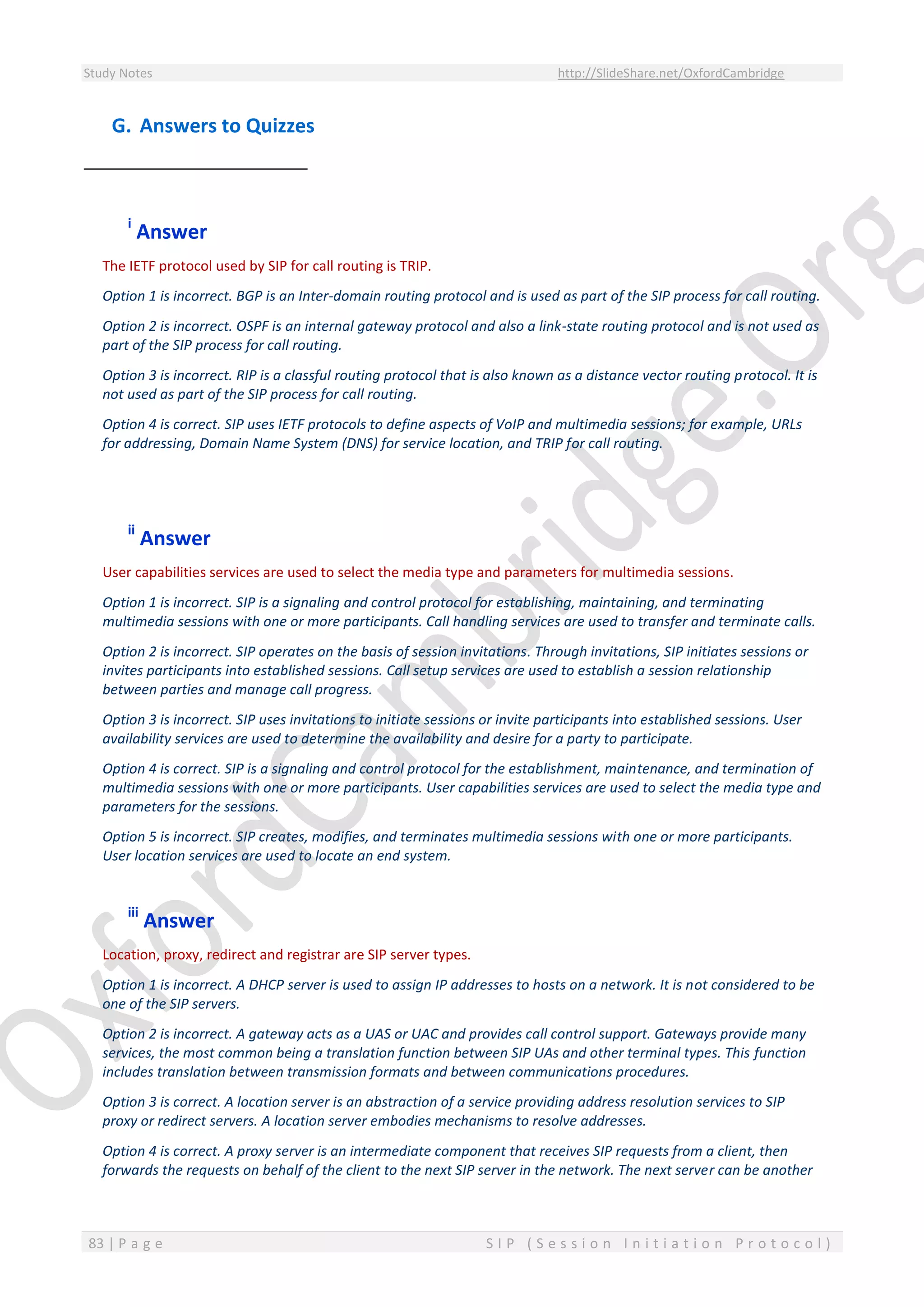 Study Notes http://SlideShare.net/OxfordCambridge
83 | P a g e S I P ( S e s s i o n I n i t i a t i o n P r o t o c o l )
G. Answers to Quizzes
i
Answer
The IETF protocol used by SIP for call routing is TRIP.
Option 1 is incorrect. BGP is an Inter-domain routing protocol and is used as part of the SIP process for call routing.
Option 2 is incorrect. OSPF is an internal gateway protocol and also a link-state routing protocol and is not used as
part of the SIP process for call routing.
Option 3 is incorrect. RIP is a classful routing protocol that is also known as a distance vector routing protocol. It is
not used as part of the SIP process for call routing.
Option 4 is correct. SIP uses IETF protocols to define aspects of VoIP and multimedia sessions; for example, URLs
for addressing, Domain Name System (DNS) for service location, and TRIP for call routing.
ii
Answer
User capabilities services are used to select the media type and parameters for multimedia sessions.
Option 1 is incorrect. SIP is a signaling and control protocol for establishing, maintaining, and terminating
multimedia sessions with one or more participants. Call handling services are used to transfer and terminate calls.
Option 2 is incorrect. SIP operates on the basis of session invitations. Through invitations, SIP initiates sessions or
invites participants into established sessions. Call setup services are used to establish a session relationship
between parties and manage call progress.
Option 3 is incorrect. SIP uses invitations to initiate sessions or invite participants into established sessions. User
availability services are used to determine the availability and desire for a party to participate.
Option 4 is correct. SIP is a signaling and control protocol for the establishment, maintenance, and termination of
multimedia sessions with one or more participants. User capabilities services are used to select the media type and
parameters for the sessions.
Option 5 is incorrect. SIP creates, modifies, and terminates multimedia sessions with one or more participants.
User location services are used to locate an end system.
iii
Answer
Location, proxy, redirect and registrar are SIP server types.
Option 1 is incorrect. A DHCP server is used to assign IP addresses to hosts on a network. It is not considered to be
one of the SIP servers.
Option 2 is incorrect. A gateway acts as a UAS or UAC and provides call control support. Gateways provide many
services, the most common being a translation function between SIP UAs and other terminal types. This function
includes translation between transmission formats and between communications procedures.
Option 3 is correct. A location server is an abstraction of a service providing address resolution services to SIP
proxy or redirect servers. A location server embodies mechanisms to resolve addresses.
Option 4 is correct. A proxy server is an intermediate component that receives SIP requests from a client, then
forwards the requests on behalf of the client to the next SIP server in the network. The next server can be another
 