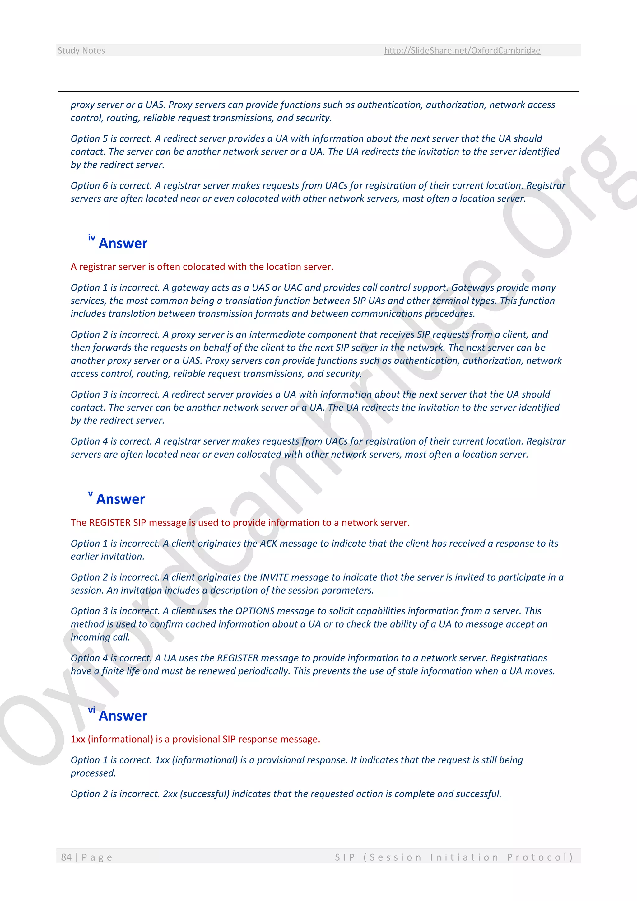 Study Notes http://SlideShare.net/OxfordCambridge
84 | P a g e S I P ( S e s s i o n I n i t i a t i o n P r o t o c o l )
proxy server or a UAS. Proxy servers can provide functions such as authentication, authorization, network access
control, routing, reliable request transmissions, and security.
Option 5 is correct. A redirect server provides a UA with information about the next server that the UA should
contact. The server can be another network server or a UA. The UA redirects the invitation to the server identified
by the redirect server.
Option 6 is correct. A registrar server makes requests from UACs for registration of their current location. Registrar
servers are often located near or even colocated with other network servers, most often a location server.
iv
Answer
A registrar server is often colocated with the location server.
Option 1 is incorrect. A gateway acts as a UAS or UAC and provides call control support. Gateways provide many
services, the most common being a translation function between SIP UAs and other terminal types. This function
includes translation between transmission formats and between communications procedures.
Option 2 is incorrect. A proxy server is an intermediate component that receives SIP requests from a client, and
then forwards the requests on behalf of the client to the next SIP server in the network. The next server can be
another proxy server or a UAS. Proxy servers can provide functions such as authentication, authorization, network
access control, routing, reliable request transmissions, and security.
Option 3 is incorrect. A redirect server provides a UA with information about the next server that the UA should
contact. The server can be another network server or a UA. The UA redirects the invitation to the server identified
by the redirect server.
Option 4 is correct. A registrar server makes requests from UACs for registration of their current location. Registrar
servers are often located near or even collocated with other network servers, most often a location server.
v
Answer
The REGISTER SIP message is used to provide information to a network server.
Option 1 is incorrect. A client originates the ACK message to indicate that the client has received a response to its
earlier invitation.
Option 2 is incorrect. A client originates the INVITE message to indicate that the server is invited to participate in a
session. An invitation includes a description of the session parameters.
Option 3 is incorrect. A client uses the OPTIONS message to solicit capabilities information from a server. This
method is used to confirm cached information about a UA or to check the ability of a UA to message accept an
incoming call.
Option 4 is correct. A UA uses the REGISTER message to provide information to a network server. Registrations
have a finite life and must be renewed periodically. This prevents the use of stale information when a UA moves.
vi
Answer
1xx (informational) is a provisional SIP response message.
Option 1 is correct. 1xx (informational) is a provisional response. It indicates that the request is still being
processed.
Option 2 is incorrect. 2xx (successful) indicates that the requested action is complete and successful.
 