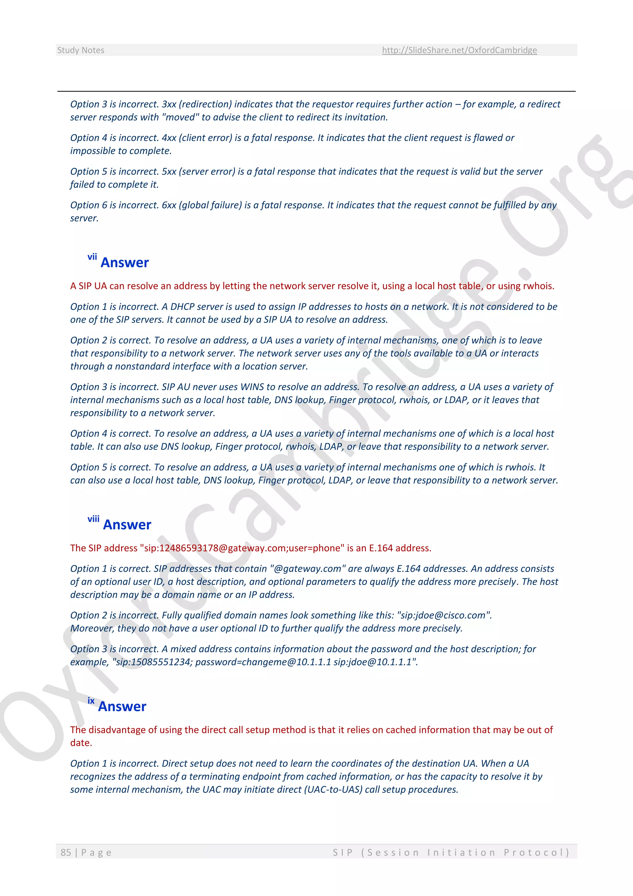 Study Notes http://SlideShare.net/OxfordCambridge
85 | P a g e S I P ( S e s s i o n I n i t i a t i o n P r o t o c o l )
Option 3 is incorrect. 3xx (redirection) indicates that the requestor requires further action – for example, a redirect
server responds with "moved" to advise the client to redirect its invitation.
Option 4 is incorrect. 4xx (client error) is a fatal response. It indicates that the client request is flawed or
impossible to complete.
Option 5 is incorrect. 5xx (server error) is a fatal response that indicates that the request is valid but the server
failed to complete it.
Option 6 is incorrect. 6xx (global failure) is a fatal response. It indicates that the request cannot be fulfilled by any
server.
vii
Answer
A SIP UA can resolve an address by letting the network server resolve it, using a local host table, or using rwhois.
Option 1 is incorrect. A DHCP server is used to assign IP addresses to hosts on a network. It is not considered to be
one of the SIP servers. It cannot be used by a SIP UA to resolve an address.
Option 2 is correct. To resolve an address, a UA uses a variety of internal mechanisms, one of which is to leave
that responsibility to a network server. The network server uses any of the tools available to a UA or interacts
through a nonstandard interface with a location server.
Option 3 is incorrect. SIP AU never uses WINS to resolve an address. To resolve an address, a UA uses a variety of
internal mechanisms such as a local host table, DNS lookup, Finger protocol, rwhois, or LDAP, or it leaves that
responsibility to a network server.
Option 4 is correct. To resolve an address, a UA uses a variety of internal mechanisms one of which is a local host
table. It can also use DNS lookup, Finger protocol, rwhois, LDAP, or leave that responsibility to a network server.
Option 5 is correct. To resolve an address, a UA uses a variety of internal mechanisms one of which is rwhois. It
can also use a local host table, DNS lookup, Finger protocol, LDAP, or leave that responsibility to a network server.
viii
Answer
The SIP address "sip:12486593178@gateway.com;user=phone" is an E.164 address.
Option 1 is correct. SIP addresses that contain "@gateway.com" are always E.164 addresses. An address consists
of an optional user ID, a host description, and optional parameters to qualify the address more precisely. The host
description may be a domain name or an IP address.
Option 2 is incorrect. Fully qualified domain names look something like this: "sip:jdoe@cisco.com".
Moreover, they do not have a user optional ID to further qualify the address more precisely.
Option 3 is incorrect. A mixed address contains information about the password and the host description; for
example, "sip:15085551234; password=changeme@10.1.1.1 sip:jdoe@10.1.1.1".
ix
Answer
The disadvantage of using the direct call setup method is that it relies on cached information that may be out of
date.
Option 1 is incorrect. Direct setup does not need to learn the coordinates of the destination UA. When a UA
recognizes the address of a terminating endpoint from cached information, or has the capacity to resolve it by
some internal mechanism, the UAC may initiate direct (UAC-to-UAS) call setup procedures.
 