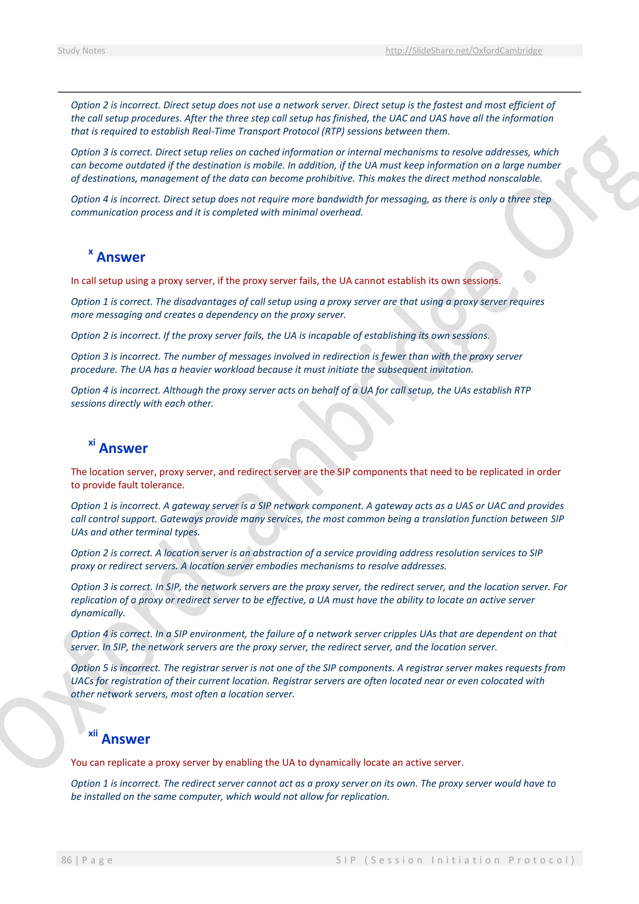 Study Notes http://SlideShare.net/OxfordCambridge
86 | P a g e S I P ( S e s s i o n I n i t i a t i o n P r o t o c o l )
Option 2 is incorrect. Direct setup does not use a network server. Direct setup is the fastest and most efficient of
the call setup procedures. After the three step call setup has finished, the UAC and UAS have all the information
that is required to establish Real-Time Transport Protocol (RTP) sessions between them.
Option 3 is correct. Direct setup relies on cached information or internal mechanisms to resolve addresses, which
can become outdated if the destination is mobile. In addition, if the UA must keep information on a large number
of destinations, management of the data can become prohibitive. This makes the direct method nonscalable.
Option 4 is incorrect. Direct setup does not require more bandwidth for messaging, as there is only a three step
communication process and it is completed with minimal overhead.
x
Answer
In call setup using a proxy server, if the proxy server fails, the UA cannot establish its own sessions.
Option 1 is correct. The disadvantages of call setup using a proxy server are that using a proxy server requires
more messaging and creates a dependency on the proxy server.
Option 2 is incorrect. If the proxy server fails, the UA is incapable of establishing its own sessions.
Option 3 is incorrect. The number of messages involved in redirection is fewer than with the proxy server
procedure. The UA has a heavier workload because it must initiate the subsequent invitation.
Option 4 is incorrect. Although the proxy server acts on behalf of a UA for call setup, the UAs establish RTP
sessions directly with each other.
xi
Answer
The location server, proxy server, and redirect server are the SIP components that need to be replicated in order
to provide fault tolerance.
Option 1 is incorrect. A gateway server is a SIP network component. A gateway acts as a UAS or UAC and provides
call control support. Gateways provide many services, the most common being a translation function between SIP
UAs and other terminal types.
Option 2 is correct. A location server is an abstraction of a service providing address resolution services to SIP
proxy or redirect servers. A location server embodies mechanisms to resolve addresses.
Option 3 is correct. In SIP, the network servers are the proxy server, the redirect server, and the location server. For
replication of a proxy or redirect server to be effective, a UA must have the ability to locate an active server
dynamically.
Option 4 is correct. In a SIP environment, the failure of a network server cripples UAs that are dependent on that
server. In SIP, the network servers are the proxy server, the redirect server, and the location server.
Option 5 is incorrect. The registrar server is not one of the SIP components. A registrar server makes requests from
UACs for registration of their current location. Registrar servers are often located near or even colocated with
other network servers, most often a location server.
xii
Answer
You can replicate a proxy server by enabling the UA to dynamically locate an active server.
Option 1 is incorrect. The redirect server cannot act as a proxy server on its own. The proxy server would have to
be installed on the same computer, which would not allow for replication.
 