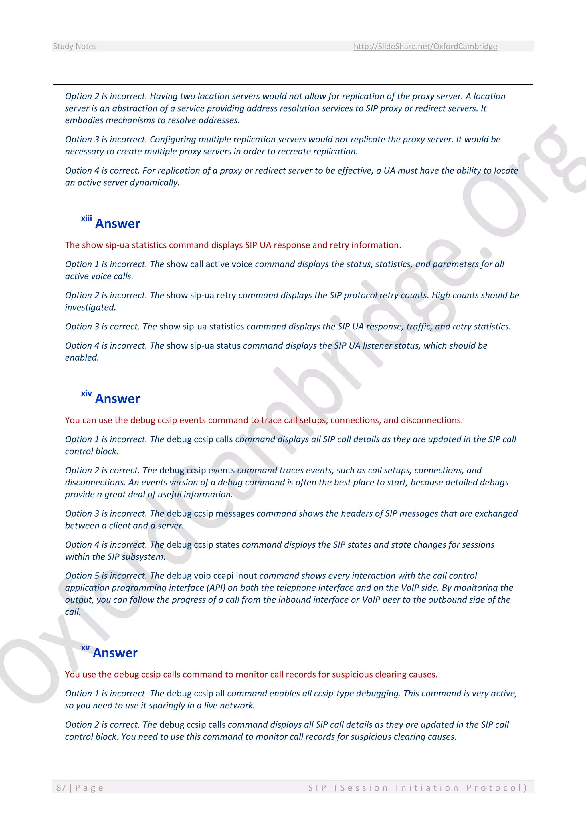 Study Notes http://SlideShare.net/OxfordCambridge
87 | P a g e S I P ( S e s s i o n I n i t i a t i o n P r o t o c o l )
Option 2 is incorrect. Having two location servers would not allow for replication of the proxy server. A location
server is an abstraction of a service providing address resolution services to SIP proxy or redirect servers. It
embodies mechanisms to resolve addresses.
Option 3 is incorrect. Configuring multiple replication servers would not replicate the proxy server. It would be
necessary to create multiple proxy servers in order to recreate replication.
Option 4 is correct. For replication of a proxy or redirect server to be effective, a UA must have the ability to locate
an active server dynamically.
xiii
Answer
The show sip-ua statistics command displays SIP UA response and retry information.
Option 1 is incorrect. The show call active voice command displays the status, statistics, and parameters for all
active voice calls.
Option 2 is incorrect. The show sip-ua retry command displays the SIP protocol retry counts. High counts should be
investigated.
Option 3 is correct. The show sip-ua statistics command displays the SIP UA response, traffic, and retry statistics.
Option 4 is incorrect. The show sip-ua status command displays the SIP UA listener status, which should be
enabled.
xiv
Answer
You can use the debug ccsip events command to trace call setups, connections, and disconnections.
Option 1 is incorrect. The debug ccsip calls command displays all SIP call details as they are updated in the SIP call
control block.
Option 2 is correct. The debug ccsip events command traces events, such as call setups, connections, and
disconnections. An events version of a debug command is often the best place to start, because detailed debugs
provide a great deal of useful information.
Option 3 is incorrect. The debug ccsip messages command shows the headers of SIP messages that are exchanged
between a client and a server.
Option 4 is incorrect. The debug ccsip states command displays the SIP states and state changes for sessions
within the SIP subsystem.
Option 5 is incorrect. The debug voip ccapi inout command shows every interaction with the call control
application programming interface (API) on both the telephone interface and on the VoIP side. By monitoring the
output, you can follow the progress of a call from the inbound interface or VoIP peer to the outbound side of the
call.
xv
Answer
You use the debug ccsip calls command to monitor call records for suspicious clearing causes.
Option 1 is incorrect. The debug ccsip all command enables all ccsip-type debugging. This command is very active,
so you need to use it sparingly in a live network.
Option 2 is correct. The debug ccsip calls command displays all SIP call details as they are updated in the SIP call
control block. You need to use this command to monitor call records for suspicious clearing causes.
 