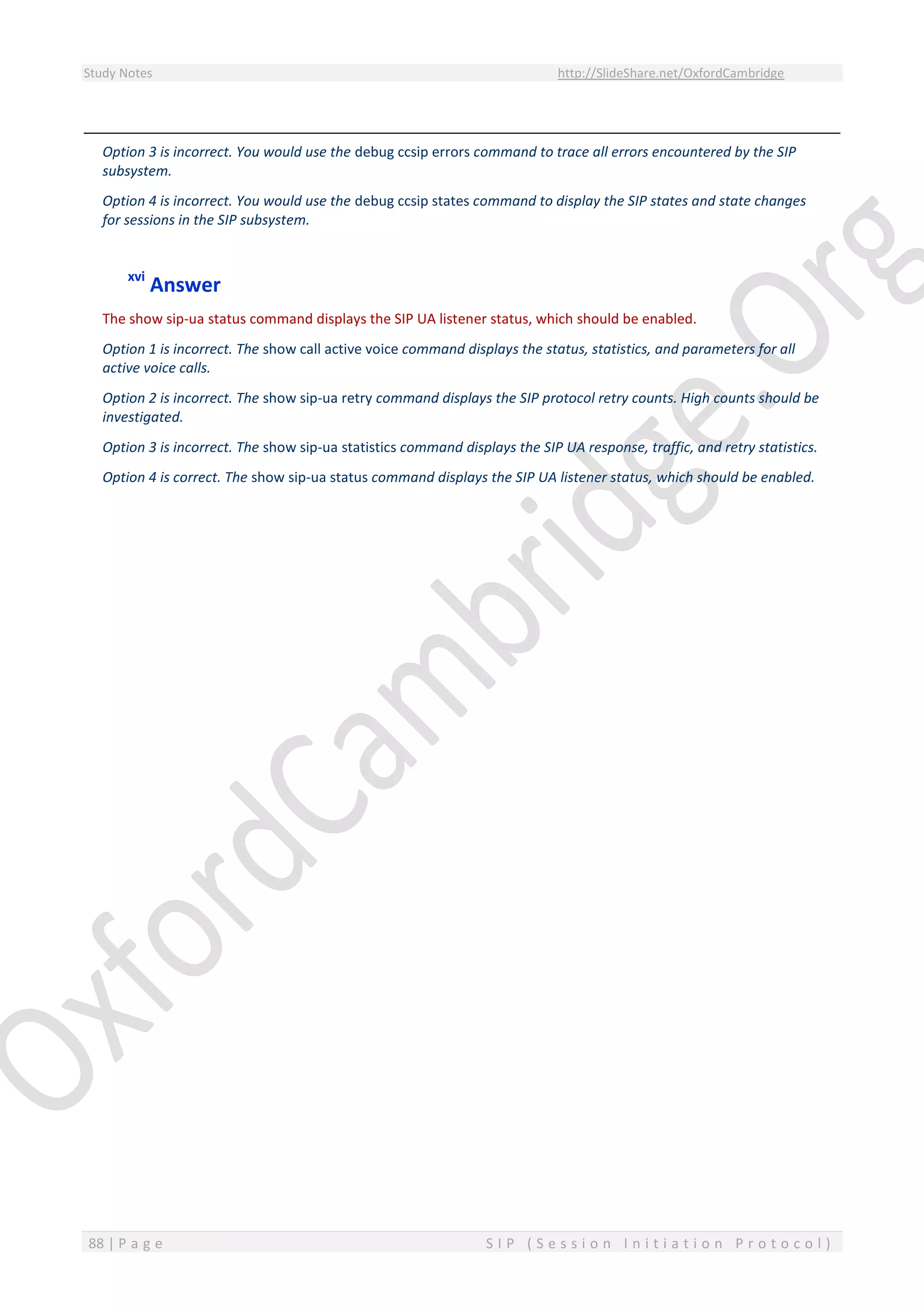 Study Notes http://SlideShare.net/OxfordCambridge
88 | P a g e S I P ( S e s s i o n I n i t i a t i o n P r o t o c o l )
Option 3 is incorrect. You would use the debug ccsip errors command to trace all errors encountered by the SIP
subsystem.
Option 4 is incorrect. You would use the debug ccsip states command to display the SIP states and state changes
for sessions in the SIP subsystem.
xvi
Answer
The show sip-ua status command displays the SIP UA listener status, which should be enabled.
Option 1 is incorrect. The show call active voice command displays the status, statistics, and parameters for all
active voice calls.
Option 2 is incorrect. The show sip-ua retry command displays the SIP protocol retry counts. High counts should be
investigated.
Option 3 is incorrect. The show sip-ua statistics command displays the SIP UA response, traffic, and retry statistics.
Option 4 is correct. The show sip-ua status command displays the SIP UA listener status, which should be enabled.
 