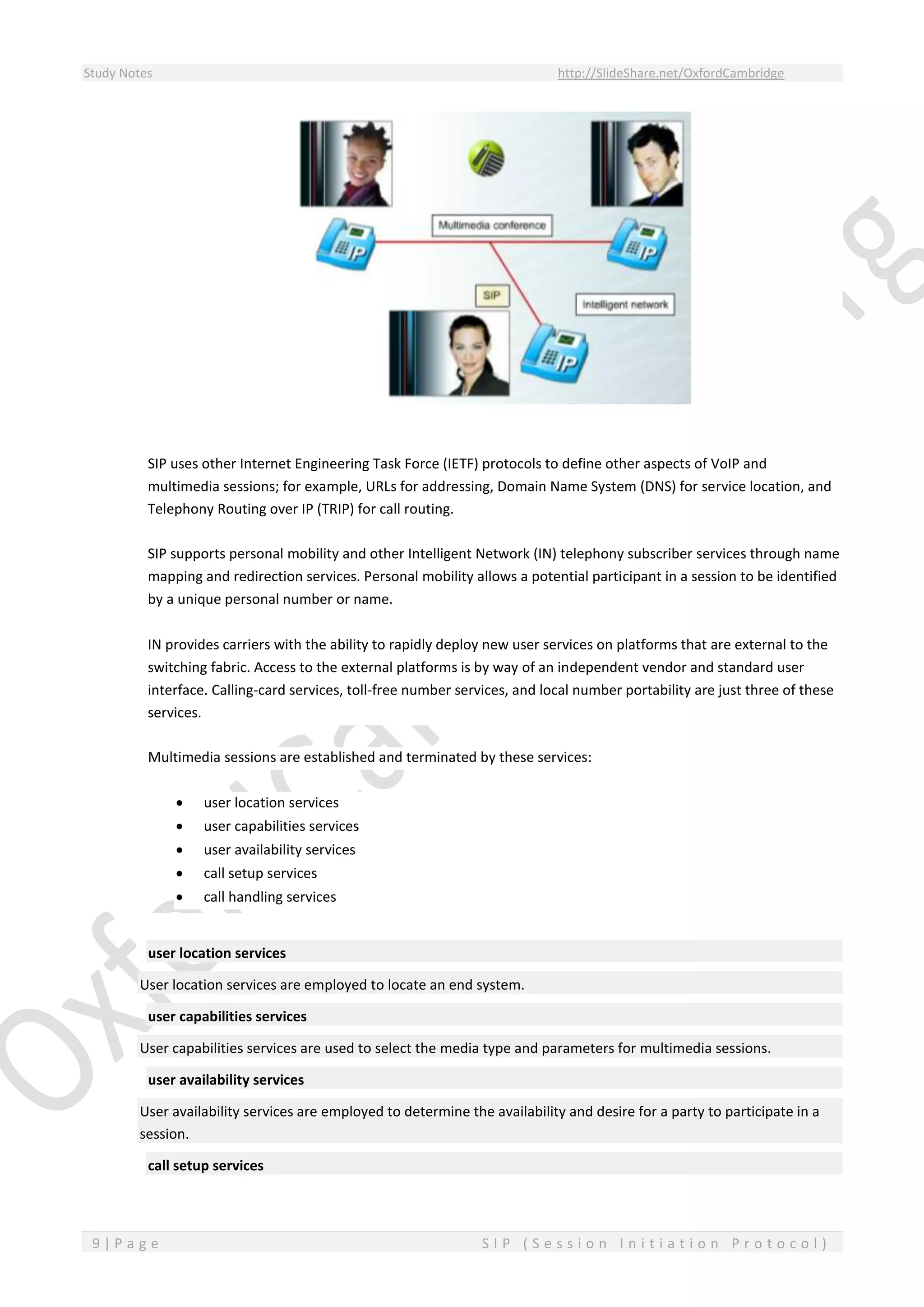 Study Notes http://SlideShare.net/OxfordCambridge
9 | P a g e S I P ( S e s s i o n I n i t i a t i o n P r o t o c o l )
SIP uses other Internet Engineering Task Force (IETF) protocols to define other aspects of VoIP and
multimedia sessions; for example, URLs for addressing, Domain Name System (DNS) for service location, and
Telephony Routing over IP (TRIP) for call routing.
SIP supports personal mobility and other Intelligent Network (IN) telephony subscriber services through name
mapping and redirection services. Personal mobility allows a potential participant in a session to be identified
by a unique personal number or name.
IN provides carriers with the ability to rapidly deploy new user services on platforms that are external to the
switching fabric. Access to the external platforms is by way of an independent vendor and standard user
interface. Calling-card services, toll-free number services, and local number portability are just three of these
services.
Multimedia sessions are established and terminated by these services:
 user location services
 user capabilities services
 user availability services
 call setup services
 call handling services
user location services
User location services are employed to locate an end system.
user capabilities services
User capabilities services are used to select the media type and parameters for multimedia sessions.
user availability services
User availability services are employed to determine the availability and desire for a party to participate in a
session.
call setup services
 