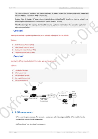 Study Notes http://SlideShare.net/OxfordCambridge
12 | P a g e S I P ( S e s s i o n I n i t i a t i o n P r o t o c o l )
The Cisco PIX Security Appliance and the Cisco ASA are SIP-aware networking devices that provide firewall and
Network Address Translation (NAT) functionality.
Because these devices are SIP-aware, they are able to dynamically allow SIP signaling to traverse network and
addressing boundaries without compromising overall network security.
When functioning in this capacity, the Cisco PIX Security Appliance and the Cisco ASA are called application
layer gateways (ALGs).
Questioni
Identify the Internet Engineering Task Force (IETF) protocol used by SIP for call routing.
Options:
1. Border Gateway Protocol (BGP)
2. Open Shortest Path First (OSPF)
3. Routing Information Protocol (RIP)
4. Telephony Routing over IP (TRIP)
Questionii
Identify the SIP services that select the media type and parameters.
Options:
1. Call handling services
2. Call setup services
3. User availability services
4. User capabilities services
5. User location services
B. 2. SIP components
SIP is a peer-to-peer protocol. The peers in a session are called User Agents (UAs). SIP is modeled on the
interworking of UAs and network servers.
A UA consists of two functional components:
 