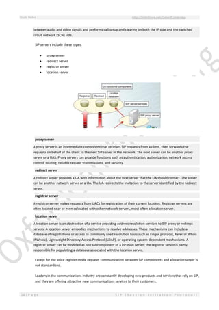 Study Notes http://SlideShare.net/OxfordCambridge
14 | P a g e S I P ( S e s s i o n I n i t i a t i o n P r o t o c o l )
between audio and video signals and performs call setup and clearing on both the IP side and the switched
circuit network (SCN) side.
SIP servers include these types:
 proxy server
 redirect server
 registrar server
 location server
proxy server
A proxy server is an intermediate component that receives SIP requests from a client, then forwards the
requests on behalf of the client to the next SIP server in the network. The next server can be another proxy
server or a UAS. Proxy servers can provide functions such as authentication, authorization, network access
control, routing, reliable request transmissions, and security.
redirect server
A redirect server provides a UA with information about the next server that the UA should contact. The server
can be another network server or a UA. The UA redirects the invitation to the server identified by the redirect
server.
registrar server
A registrar server makes requests from UACs for registration of their current location. Registrar servers are
often located near or even colocated with other network servers, most often a location server.
location server
A location server is an abstraction of a service providing address resolution services to SIP proxy or redirect
servers. A location server embodies mechanisms to resolve addresses. These mechanisms can include a
database of registrations or access to commonly used resolution tools such as Finger protocol, Referral Whois
(RWhois), Lightweight Directory Access Protocol (LDAP), or operating system-dependent mechanisms. A
registrar server can be modeled as one subcomponent of a location server; the registrar server is partly
responsible for populating a database associated with the location server.
Except for the voice register mode request, communication between SIP components and a location server is
not standardized.
Leaders in the communications industry are constantly developing new products and services that rely on SIP,
and they are offering attractive new communications services to their customers.
 
