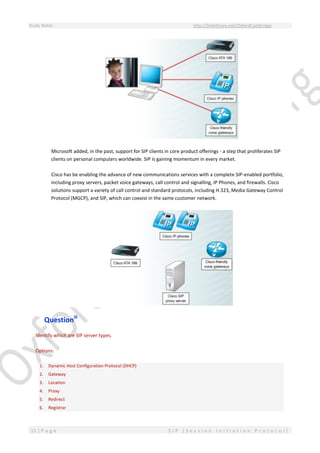 Study Notes http://SlideShare.net/OxfordCambridge
15 | P a g e S I P ( S e s s i o n I n i t i a t i o n P r o t o c o l )
Microsoft added, in the past, support for SIP clients in core product offerings - a step that proliferates SIP
clients on personal computers worldwide. SIP is gaining momentum in every market.
Cisco has be enabling the advance of new communications services with a complete SIP-enabled portfolio,
including proxy servers, packet voice gateways, call control and signalling, IP Phones, and firewalls. Cisco
solutions support a variety of call control and standard protocols, including H.323, Media Gateway Control
Protocol (MGCP), and SIP, which can coexist in the same customer network.
Questioniii
Identify which are SIP server types.
Options:
1. Dynamic Host Configuration Protocol (DHCP)
2. Gateway
3. Location
4. Proxy
5. Redirect
6. Registrar
 