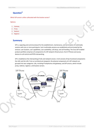 Study Notes http://SlideShare.net/OxfordCambridge
16 | P a g e S I P ( S e s s i o n I n i t i a t i o n P r o t o c o l )
Questioniv
Which SIP server is often collocated with the location server?
Options:
1. Gateway
2. Proxy
3. Redirect
4. Registrar
Summary
SIP is a signaling and control protocol for the establishment, maintenance, and termination of multimedia
sessions with one or more participants. Such multimedia sessions are established and terminated by five
services: user location, user capabilities, user availability, call setup, and call handling. The Cisco SIP-enabled
product portfolio comprises all components of a SIP network infrastructure, from IP Phones and access
devices to call control and PSTN interworking.
SIP is modelled on the interworking of UAs and network servers. A UA consists of two functional components:
the UAC and the UAS. From an architectural viewpoint, the physical components of a SIP network are
grouped into two categories: UAs, including IP telephones and gateways, and SIP servers, which include
proxy, redirect, registrar, and location servers.
 