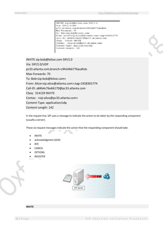Study Notes http://SlideShare.net/OxfordCambridge
20 | P a g e S I P ( S e s s i o n I n i t i a t i o n P r o t o c o l )
INVITE sip:bob@biloxi.com SIP/2.0
Via: SIP/2.0/UDP
pc33.atlanta.com;branch=z9hG4bk776asdhds
Max-Forwards: 70
To: Bob<sip:bob@biloxi.com>
From: Alice<sip:alice@atlanta.com>;tag=1928301774
Call-ID: a84b4c76e66170@pc33.atlanta.com
CSeq: 314159 INVITE
Contac: <sip:alice@pc33.atlanta.com>
Content-Type: application/sdp
Content-Length: 142
In the request line, SIP uses a message to indicate the action to be taken by the responding component
(usually a server).
These six request messages indicate the action that the responding component should take:
 INVITE
 acknowledgment (ACK)
 BYE
 CANCEL
 OPTIONS
 REGISTER
INVITE
 