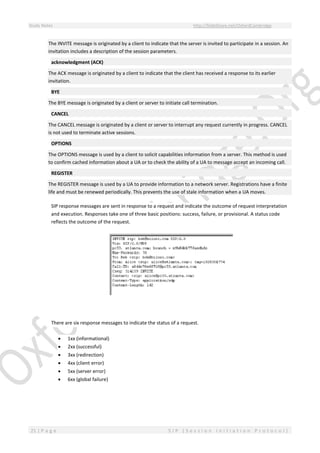 Study Notes http://SlideShare.net/OxfordCambridge
21 | P a g e S I P ( S e s s i o n I n i t i a t i o n P r o t o c o l )
The INVITE message is originated by a client to indicate that the server is invited to participate in a session. An
invitation includes a description of the session parameters.
acknowledgment (ACK)
The ACK message is originated by a client to indicate that the client has received a response to its earlier
invitation.
BYE
The BYE message is originated by a client or server to initiate call termination.
CANCEL
The CANCEL message is originated by a client or server to interrupt any request currently in progress. CANCEL
is not used to terminate active sessions.
OPTIONS
The OPTIONS message is used by a client to solicit capabilities information from a server. This method is used
to confirm cached information about a UA or to check the ability of a UA to message accept an incoming call.
REGISTER
The REGISTER message is used by a UA to provide information to a network server. Registrations have a finite
life and must be renewed periodically. This prevents the use of stale information when a UA moves.
SIP response messages are sent in response to a request and indicate the outcome of request interpretation
and execution. Responses take one of three basic positions: success, failure, or provisional. A status code
reflects the outcome of the request.
There are six response messages to indicate the status of a request.
 1xx (informational)
 2xx (successful)
 3xx (redirection)
 4xx (client error)
 5xx (server error)
 6xx (global failure)
 