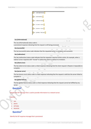Study Notes http://SlideShare.net/OxfordCambridge
22 | P a g e S I P ( S e s s i o n I n i t i a t i o n P r o t o c o l )
1xx (informational)
The 1xx (informational) status code is
a provisional response indicating that the request is still being processed.
2xx (successful)
The 2xx (successful) status code indicates that the requested action is complete and successful.
3xx (redirection)
The 3xx (redirection) status code indicates that the requestor requires further action; for example, when a
redirect server responds with "moved" to advise the client to redirect its invitation.
4xx (client error)
The 4xx (client error) status code is a fatal response indicating that the client request is flawed or impossible to
complete.
5xx (server error)
The 5xx (server error) status code is a fatal response indicating that the request is valid but the server failed to
complete it.
6xx (global failure)
The 6xx (global failure) status code is a fatal response indicating that the request cannot be fulfilled by any
server.
Questionv
Identify the SIP message that is used to provide information to a network server.
Options:
1. ACK
2. INVITE
3. OPTIONS
4. REGISTER
Questionvi
Identify the SIP response message that is provisional.
 