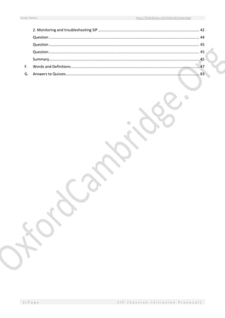 Study Notes http://SlideShare.net/OxfordCambridge
3 | P a g e S I P ( S e s s i o n I n i t i a t i o n P r o t o c o l )
2. Monitoring and troubleshooting SIP ................................................................................................. 42
Question ................................................................................................................................................ 44
Question ................................................................................................................................................ 45
Question ................................................................................................................................................ 45
Summary................................................................................................................................................ 45
F. Words and Definitions........................................................................................................................... 47
G. Answers to Quizzes................................................................................................................................ 83
 