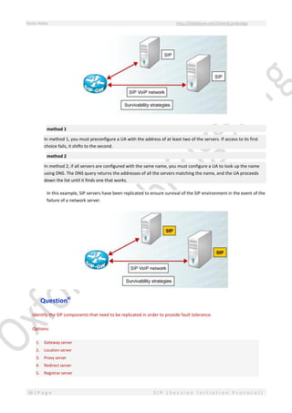 Study Notes http://SlideShare.net/OxfordCambridge
36 | P a g e S I P ( S e s s i o n I n i t i a t i o n P r o t o c o l )
method 1
In method 1, you must preconfigure a UA with the address of at least two of the servers. If access to its first
choice fails, it shifts to the second.
method 2
In method 2, if all servers are configured with the same name, you must configure a UA to look up the name
using DNS. The DNS query returns the addresses of all the servers matching the name, and the UA proceeds
down the list until it finds one that works.
In this example, SIP servers have been replicated to ensure survival of the SIP environment in the event of the
failure of a network server.
Questionxi
Identify the SIP components that need to be replicated in order to provide fault tolerance.
Options:
1. Gateway server
2. Location server
3. Proxy server
4. Redirect server
5. Registrar server
 