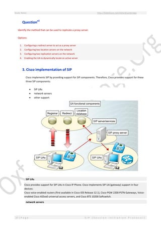 Study Notes http://SlideShare.net/OxfordCambridge
37 | P a g e S I P ( S e s s i o n I n i t i a t i o n P r o t o c o l )
Questionxii
Identify the method that can be used to replicate a proxy server.
Options:
1. Configuring a redirect server to act as a proxy server
2. Configuring two location servers on the network
3. Configuring two replication servers on the network
4. Enabling the UA to dynamically locate an active server
3. Cisco implementation of SIP
Cisco implements SIP by providing support for SIP components. Therefore, Cisco provides support for these
three SIP components:
 SIP UAs
 network servers
 other support
SIP UAs
Cisco provides support for SIP UAs in Cisco IP Phone. Cisco implements SIP UA (gateway) support in four
devices:
Cisco voice-enabled routers (first available in Cisco IOS Release 12.1), Cisco PGW 2200 PSTN Gateways, Voice-
enabled Cisco AS5xx0 universal access servers, and Cisco BTS 10200 Softswitch.
network servers
 
