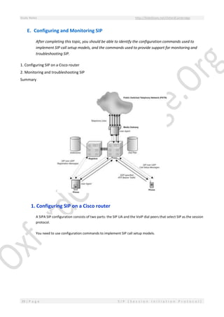 Study Notes http://SlideShare.net/OxfordCambridge
39 | P a g e S I P ( S e s s i o n I n i t i a t i o n P r o t o c o l )
E. Configuring and Monitoring SIP
After completing this topic, you should be able to identify the configuration commands used to
implement SIP call setup models, and the commands used to provide support for monitoring and
troubleshooting SIP.
1. Configuring SIP on a Cisco router
2. Monitoring and troubleshooting SIP
Summary
1. Configuring SIP on a Cisco router
A SIPA SIP configuration consists of two parts: the SIP UA and the VoIP dial peers that select SIP as the session
protocol.
You need to use configuration commands to implement SIP call setup models.
 