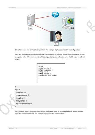 Study Notes http://SlideShare.net/OxfordCambridge
40 | P a g e S I P ( S e s s i o n I n i t i a t i o n P r o t o c o l )
The SIP UA is one part of the SIP configuration. This example displays a sample SIP UA configuration.
The UA is enabled with the sip-ua command. Subcommands are optional. This example shows how you can
change the value of four retry counters. The configuration also specifies the name of a SIP proxy or redirect
server.
!
sip-ua
retry invite 2
retry response 2
retry bye 2
retry cancel 2
sip-server dns:server
!
SIP is selected as the call control protocol from inside a dial peer. SIP is requested by the session protocol
sipv2 dial-peer subcommand. This example displays two dial-peer variations.
 