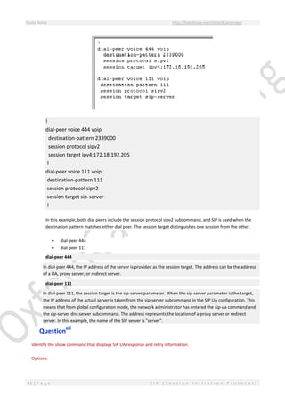 Study Notes http://SlideShare.net/OxfordCambridge
41 | P a g e S I P ( S e s s i o n I n i t i a t i o n P r o t o c o l )
!
dial-peer voice 444 voip
destination-pattern 2339000
session protocol sipv2
session target ipv4:172.18.192.205
!
dial-peer voice 111 voip
destination-pattern 111
session protocol sipv2
session target sip-server
!
In this example, both dial peers include the session protocol sipv2 subcommand, and SIP is used when the
destination pattern matches either dial peer. The session target distinguishes one session from the other.
 dial-peer 444
 dial-peer 111
dial-peer 444
In dial-peer 444, the IP address of the server is provided as the session target. The address can be the address
of a UA, proxy server, or redirect server.
dial-peer 111
In dial-peer 111, the session target is the sip-server parameter. When the sip-server parameter is the target,
the IP address of the actual server is taken from the sip-server subcommand in the SIP UA configuration. This
means that from global configuration mode, the network administrator has entered the sip-ua command and
the sip-server dns:server subcommand. The address represents the location of a proxy server or redirect
server. In this example, the name of the SIP server is "server".
Questionxiii
Identify the show command that displays SIP UA response and retry information.
Options:
 