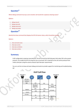Study Notes http://SlideShare.net/OxfordCambridge
45 | P a g e S I P ( S e s s i o n I n i t i a t i o n P r o t o c o l )
Questionxv
Which debug command must you use to monitor call records for suspicious clearing causes?
Options:
1. debug ccsip all
2. debug ccsip calls
3. debug ccsip errors
4. debug ccsip states
Questionxvi
Identify the show command that displays the SIP UA listener status, which should be enabled.
Options:
1. show call active voice
2. show sip-ua retry
3. show sip-ua statistics
4. show sip-ua status
Summary
A SIP configuration comprises two elements: the SIP UA and the VoIP dial peers that select SIP as the session
protocol. You enable the SIP UA using the sip-ua command. SIP is selected as the call control protocol from
inside a dial peer using the session protocol sipv2 dial-peer subcommand.
You can use the six show and seven debug commands to provide support for monitoring and troubleshooting
SIP.
 