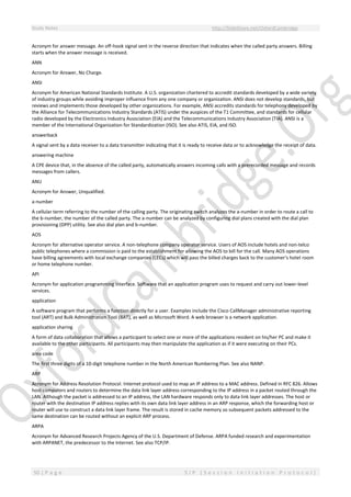 Study Notes http://SlideShare.net/OxfordCambridge
50 | P a g e S I P ( S e s s i o n I n i t i a t i o n P r o t o c o l )
Acronym for answer message. An off-hook signal sent in the reverse direction that indicates when the called party answers. Billing
starts when the answer message is received.
ANN
Acronym for Answer, No Charge.
ANSI
Acronym for American National Standards Institute. A U.S. organization chartered to accredit standards developed by a wide variety
of industry groups while avoiding improper influence from any one company or organization. ANSI does not develop standards, but
reviews and implements those developed by other organizations. For example, ANSI accredits standards for telephony developed by
the Alliance for Telecommunications Industry Standards (ATIS) under the auspices of the T1 Committee, and standards for cellular
radio developed by the Electronics Industry Association (EIA) and the Telecommunications Industry Association (TIA). ANSI is a
member of the International Organization for Standardization (ISO). See also ATIS, EIA, and ISO.
answerback
A signal sent by a data receiver to a data transmitter indicating that it is ready to receive data or to acknowledge the receipt of data.
answering machine
A CPE device that, in the absence of the called party, automatically answers incoming calls with a prerecorded message and records
messages from callers.
ANU
Acronym for Answer, Unqualified.
a-number
A cellular term referring to the number of the calling party. The originating switch analyzes the a-number in order to route a call to
the b-number, the number of the called party. The a-number can be analyzed by configuring dial plans created with the dial plan
provisioning (DPP) utility. See also dial plan and b-number.
AOS
Acronym for alternative operator service. A non-telephone company operator service. Users of AOS include hotels and non-telco
public telephones where a commission is paid to the establishment for allowing the AOS to bill for the call. Many AOS operations
have billing agreements with local exchange companies (LECs) which will pass the billed charges back to the customer's hotel room
or home telephone number.
API
Acronym for application programming interface. Software that an application program uses to request and carry out lower-level
services.
application
A software program that performs a function directly for a user. Examples include the Cisco CallManager administrative reporting
tool (ART) and Bulk Administration Tool (BAT), as well as Microsoft Word. A web browser is a network application.
application sharing
A form of data collaboration that allows a participant to select one or more of the applications resident on his/her PC and make it
available to the other participants. All participants may then manipulate the application as if it were executing on their PCs.
area code
The first three digits of a 10-digit telephone number in the North American Numbering Plan. See also NANP.
ARP
Acronym for Address Resolution Protocol. Internet protocol used to map an IP address to a MAC address. Defined in RFC 826. Allows
host computers and routers to determine the data link layer address corresponding to the IP address in a packet routed through the
LAN. Although the packet is addressed to an IP address, the LAN hardware responds only to data link layer addresses. The host or
router with the destination IP address replies with its own data link layer address in an ARP response, which the forwarding host or
router will use to construct a data link layer frame. The result is stored in cache memory so subsequent packets addressed to the
same destination can be routed without an explicit ARP process.
ARPA
Acronym for Advanced Research Projects Agency of the U.S. Department of Defense. ARPA funded research and experimentation
with ARPANET, the predecessor to the Internet. See also TCP/IP.
 
