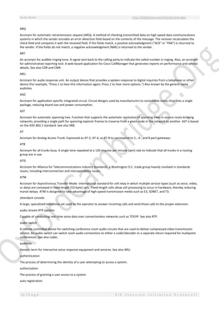 Study Notes http://SlideShare.net/OxfordCambridge
51 | P a g e S I P ( S e s s i o n I n i t i a t i o n P r o t o c o l )
ARQ
Acronym for automatic retransmission request (ARQ). A method of checking transmitted data on high speed data communications
systems in which the sender encodes an error detection field based on the contents of the message. The receiver recalculates the
check field and compares it with the received field. If the fields match, a positive acknowledgment ("ACK" or "PAK") is returned to
the sender. If the fields do not match, a negative acknowledgment (NAK) is returned to the sender.
ART
An acronym for audible ringing tone. A signal sent back to the calling party to indicate the called number is ringing. Also, an acronym
for administrative reporting tool. A web-based application for Cisco CallManager that generates reports on performance and service
details. See also CDR and CMR.
ARU
Acronym for audio response unit. An output device that provides a spoken response to digital inquiries from a telephone or other
device (For example, "Press 1 to hear this information again; Press 2 to hear more options.") Also known by the generic name
audiotex.
ASIC
Acronym for application specific integrated circuit. Circuit designs used by manufacturers to consolidate many chips into a single
package, reducing board size and power consumption.
AST
Acronym for automatic spanning tree. Function that supports the automatic resolution of spanning trees in source-route bridging
networks, providing a single path for spanning explorer frames to traverse from a given node in the network to another. AST is based
on the IEEE 802.1 standard. See also SRB.
AT
Acronym for Analog Access Trunk. Expressed as AT-2, AT-4, or AT-8 to correspond to 2-, 4-, and 8-port gateways.
ATB
Acronym for all trunks busy. A single tone repeated at a 120 impulse per minute (ipm) rate to indicate that all trunks in a routing
group are in use.
ATIS
Acronym for Alliance for Telecommunications Industry Standards, a Washington D.C. trade group heavily involved in standards
issues, including interconnection and interoperability issues.
ATM
Acronym for Asynchronous Transfer Mode. International standard for cell relay in which multiple service types (such as voice, video,
or data) are conveyed in fixed-length (53-byte) cells. Fixed-length cells allow cell processing to occur in hardware, thereby reducing
transit delays. ATM is designed to take advantage of high-speed transmission media such as E3, SONET, and T3.
attendant console
A large, specialized telephone set used by the operator to answer incoming calls and send those calls to the proper extension.
audio stream RTP packets
Capable of conducting real-time voice data over connectionless networks such as TCP/IP. See also RTP.
audio switch
A remote controlled device for switching conference room audio circuits that are used to deliver compressed video transmission
service. An audio switch can switch room audio connections to either a coder/decoder or a separate return required for multipoint
conferences. See also codec.
audiotex
Generic term for interactive voice response equipment and services. See also ARU.
authentication
The process of determining the identity of a user attempting to access a system.
authorization
The process of granting a user access to a system.
auto registration
 