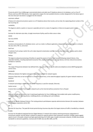 Study Notes http://SlideShare.net/OxfordCambridge
52 | P a g e S I P ( S e s s i o n I n i t i a t i o n P r o t o c o l )
Process by which Cisco CallManager automatically detects and adds new IP telephony devices to its database, such as Cisco IP
Phones and Cisco DPA 7630 devices. Auto registration assigns the next available directory number designated for the device type at
the time that each new device is plugged into the network.
automatic callback
A feature of a telecommunications system or an IP telephony device that records, and can dial, the originating phone number of the
last incoming call.
availability
The degree to which a system or resource is operable and not in a state of congestion or failure at any given point in time.
AVD
Acronym for alternate voice data. A single transmission facility used for either voice or data.
AVVID
See Cisco AVVID.
back end
Functions and procedures of a database server, such as a node or software application, designed to manipulate data on a network.
See also client, FRF.11, and server.
back haul
A method of call routing in which the call is taken beyond its destination and then back to that destination. Usually used to attain
cheaper rates.
backup
The logical or physical provisioning of facilities to speed the process of restart and recovery following network failures. Also,
redundant facilities, including duplicated transaction files, duplicated processors, storage devices, terminal, telecommunications
hardware or switches.
band
The range of frequencies between two defined limits. Also, one of the six specific wide-area telephone service (WATS) geographic
service areas.
bandwidth
Difference between the highest and lowest frequencies available for network signals.
Amount of data that can be transmitted in a fixed amount of time, or the rated throughput capacity of a given network medium or
protocol.
baseband
A network technology in which only one carrier frequency is used (for example, Ethernet).
bastion server
A server that is accessible from a public network (such as the Internet) without protection from a firewall.
BAT
Acronym for bulk administration tool. A web-based application for Cisco CallManager that enables bulk system modifications,
including adding and deleting phones, modifying phones, and adding users and mailboxes.
BGP
Acronym for Border Gateway Protocol. The routing protocol used between separate administrative domains (for example, between
an enterprise corporation and its ISP).
BH
Acronym for busy hour. The peak 60-minute period during a business day when the largest volume of traffic is handled by a network.
B-ISDN
Acronym for Broadband Integrated Services Digital Network. A network that employs switching techniques independent of
transmission speeds, and that allows a network to expand its capacity without major equipment overhauls. B-lSDNs support gigabit
speed circuits in the public network and high speed switching of all traffic types in public and private networks. B-lSDNs also provide
bandwidth-on-demand capabilities. Contrast with N-ISDN. See also BRI, ISDN, and PRI.
 